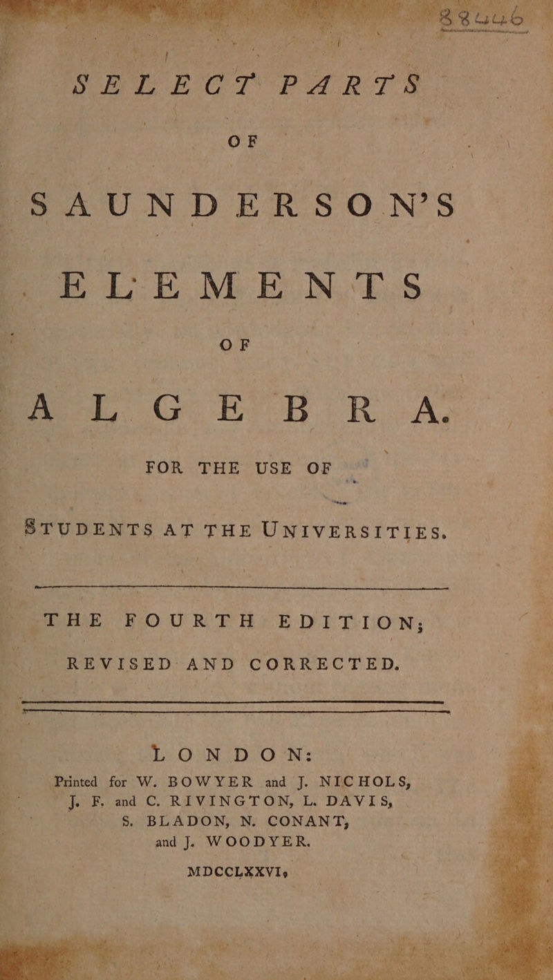 OF SAUNDERSON’S SELEMEN,T.S OF &gt; ma. GER R A; “Se _ STUDENTS AT THE UNIVERSITIES. Penne FOURTH EDITION; . REVISED AND CORRECTED. Bi Sb. ON, DON: Printed for W. BOWYER and J. NICHOLS, a J. F, and C. RIVINGTON, L. DAVIS, . Ss. BLADON, N. CONANT, and J. WOODYER. MDCCLXXVIy