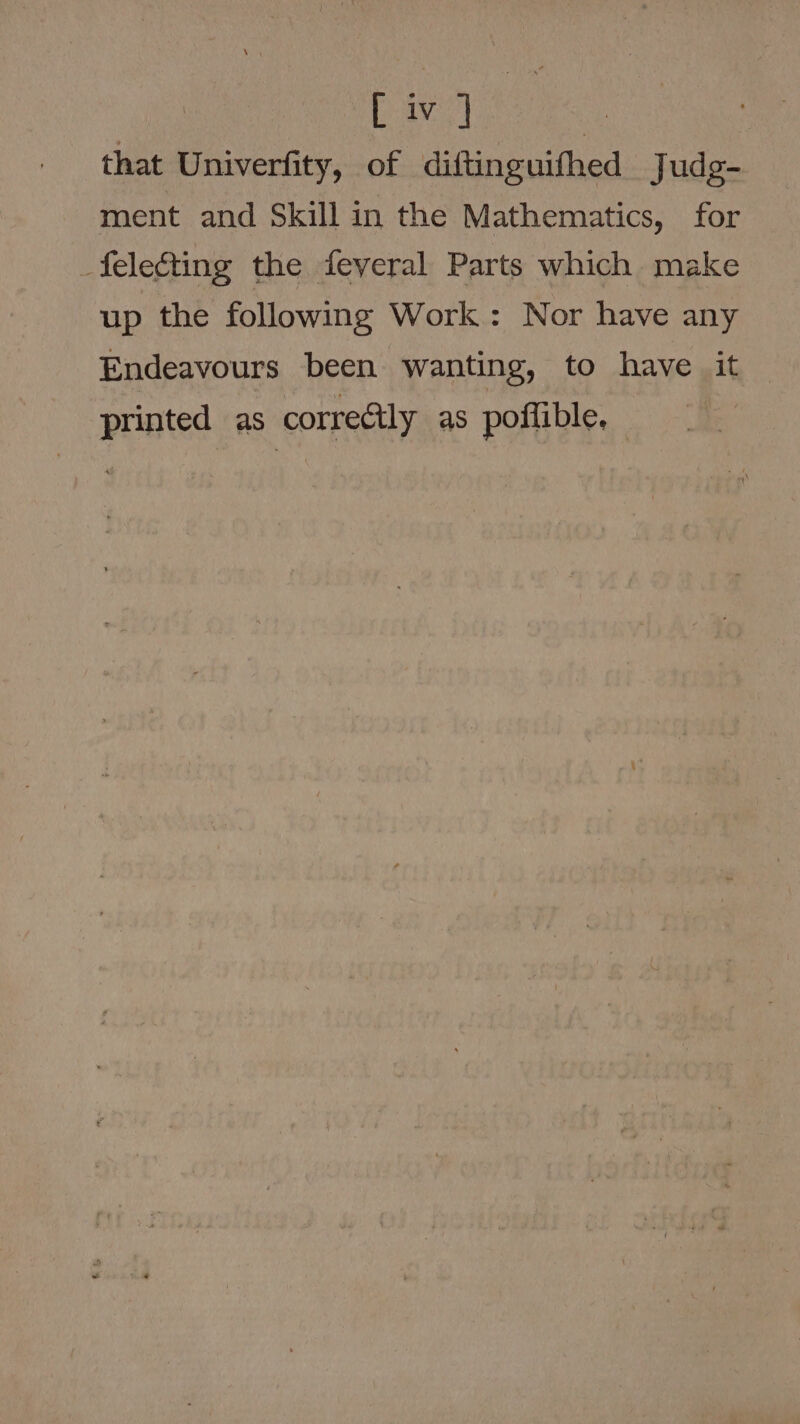 av : that Univerfity, of diftinguifhed Judg- ment and Skill in the Mathematics, for _feleéting the feveral Parts which make up the following Work: Nor have any Endeavours been wanting, to _have»it printed as correctly as poffible.
