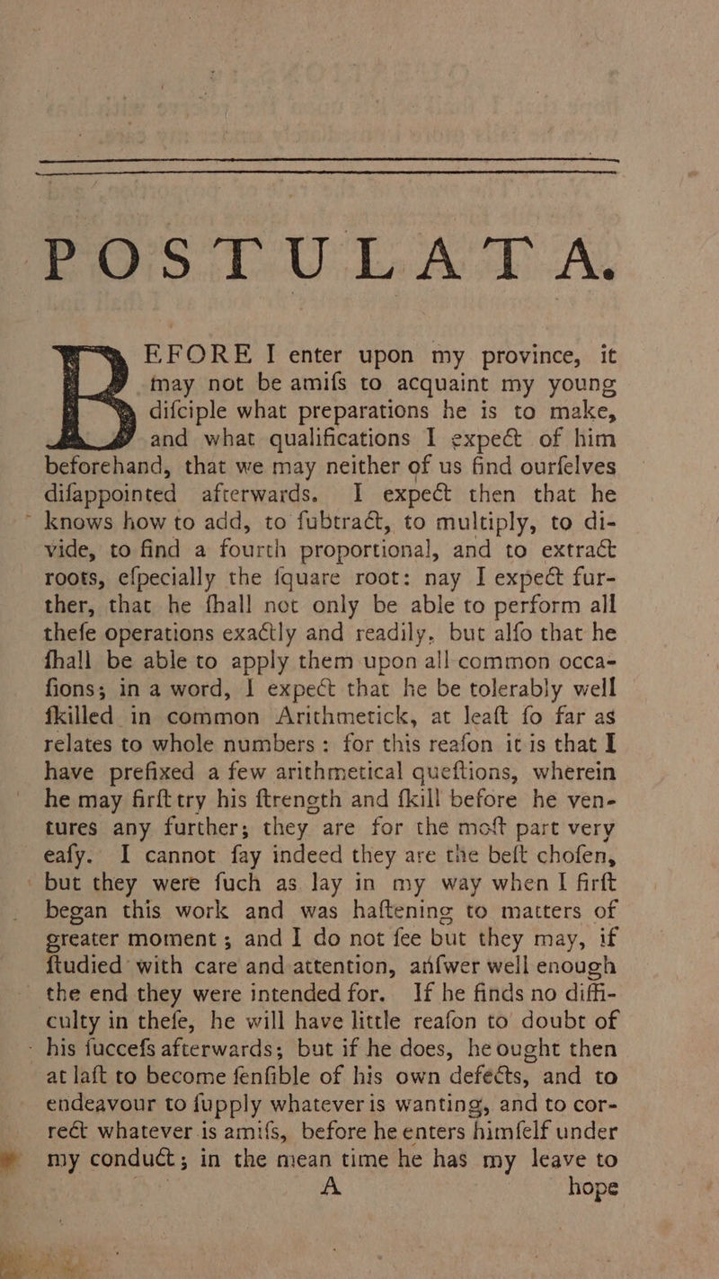 POS U LAA TD A. E FORE I enter upon my province, it g may not be amifs to acquaint my young “W difciple what preparations he is to make, y and what qualifications I expec of him beforehand, that we may neither of us find ourfelves difappointed afterwards. I expect then that he ~ knows how to add, to fubtract, to multiply, to di- vide, to find a fourth proportional, and to extract roots, efpecially the {quare root: nay I expect fur- ther, that he fhall not only be able to perform all thefe operations exactly and readily, but alfo that he fhall be able to apply them upon all common occa- fions; in a word, I expect that he be tolerably well fkilled in common Arithmetick, at leaft fo far as relates to whole numbers : for this reafon itis that I have prefixed a few arithmetical queftions, wherein he may firfttry his ftrength and fkill before he ven- tures any further; they are for the moft part very eafy. I cannot fay indeed they are the beft chofen, but they were fuch as lay in my way when I firft began this work and was haftenine to matters of greater moment ; and I do not fee but they may, if ftudied with care and attention, anfwer well enough _ the end they were intended for. If he finds no diffi- culty in thefe, he will have little reafon to doubt of - his fuccefs afterwards; but if he does, he ought then at laft to become fenfible of his own defects, and to endeavour to fupply whatever is wanting, and to cor- rect whatever is amifs, before he enters himfelf under e my conduct ; in the mean time he has my leave to | A hope