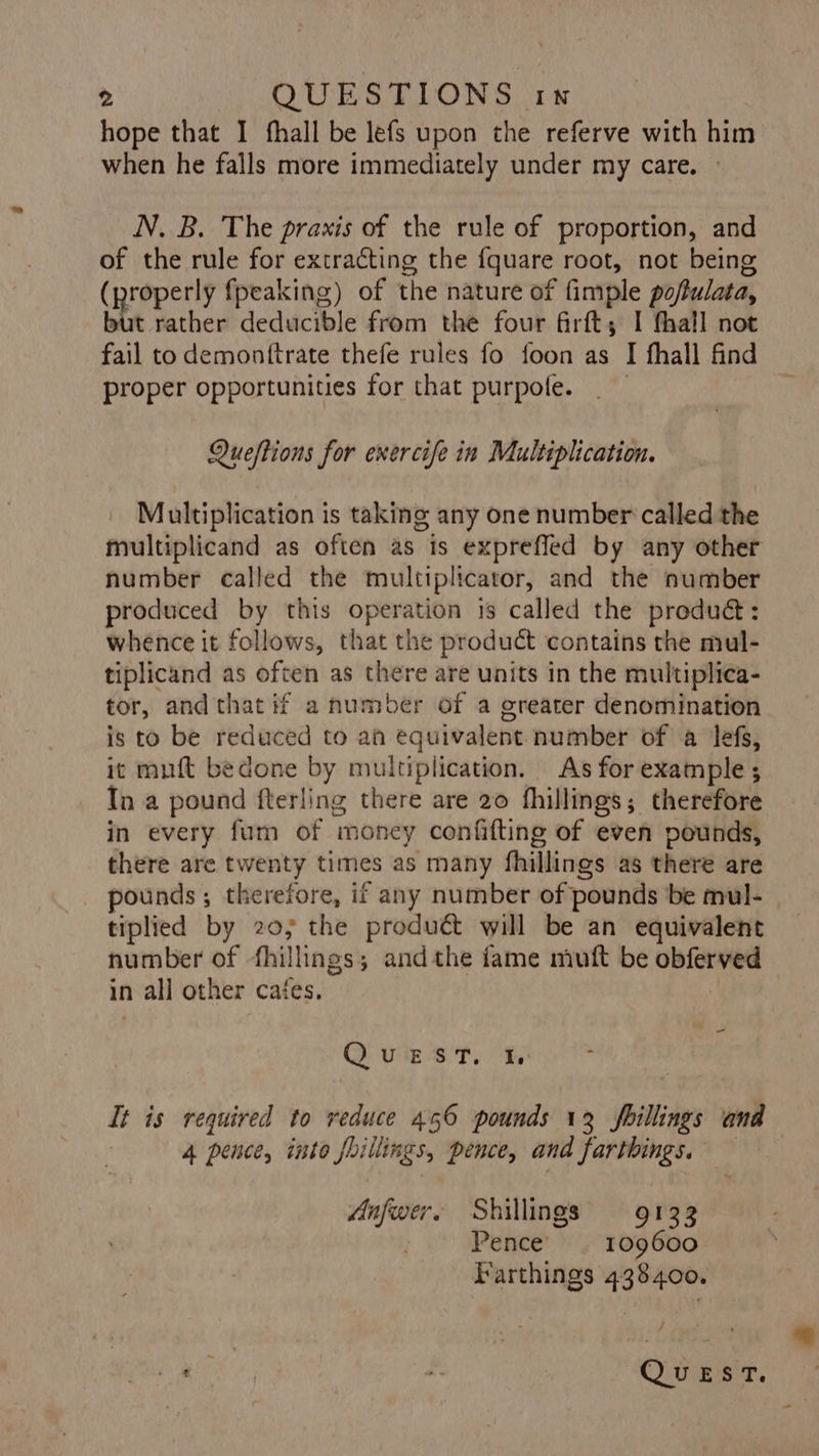 hope that I fhall be lefs upon the referve with him when he falls more immediately under my care. — N. B. The praxis of the rule of proportion, and of the rule for extracting the {quare root, not being (properly fpeaking) of the nature of fimple pofulata, but rather deducible from the four firft; I thall not fail to demontftrate thefe rules fo foon as I fhall find proper opportunities for that purpole. : Queftions for exercife in Multiplication. Multiplication is taking any one number called the multiplicand as often as is exprefled by any other number called the multiplicator, and the number produced by this operation is called the produ: whence it follows, that the product contains the mul- tiplicand as often as there are units in the multiplica- tor, and that if a number of a ereater denomination is to be reduced to ah equivalent number of a lefs, it muft bedone by multiplication. As for example ; In a pound fterling there are 20 fhillings; therefore in every fum of money confifting of even pounds, there are twenty times as many fhillings as there are pounds; therefore, if any number of pounds be mul- tiplied by 20; the product will be an equivalent number of fhillings; andthe fame muft be obferved in all other cates, = QO vig st, It is required to veduce 456 pounds 13 fhillings and 4 pence, into foillings, pence, and farthings. — Anfwer. Shillings 9133 Pence’ | 109600 Farthings 438400. ee ee é | Qwikeer 7!