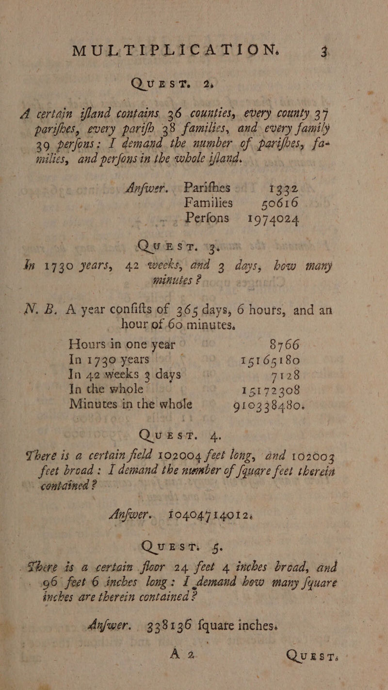 QuEST, % A certain ifland contains 26 counties, ever) county 37 parifhes, every parifo 38 families, and every family 39 perfous: I demand. the number of parifoes, fa- milies, and perfonsin the whole ifland. Anfwer. Parithes 1332 ! Families 50616 -. Perfons 1974024 QOUBsr. 3 dn 1730 years, 42 weeks, and 2 days, bow many minutes 2 WN. B. A year confifts of 366 days, 6 hours, and an hour of 60. minutes, Hours in one year | 8766 Iniz7goyears 15165180 In 42. weeks 2. days 7128 In the whole &gt; 15172308 Minutes in the whole 910338480. QUEST. 4. There is a certain field 102004 feet long, and 102003 feet broad: I demand the number of fquare feet thereta contained ? Anfwer.. 104047140124 QueEst. 4. There is a certain floor 24 feet a inches broad, and . 96 feet 6 inches long: I demand how many a inches are therein contained: 2 ; Anfwer. 338136 {quate inches. A 2. Quest.