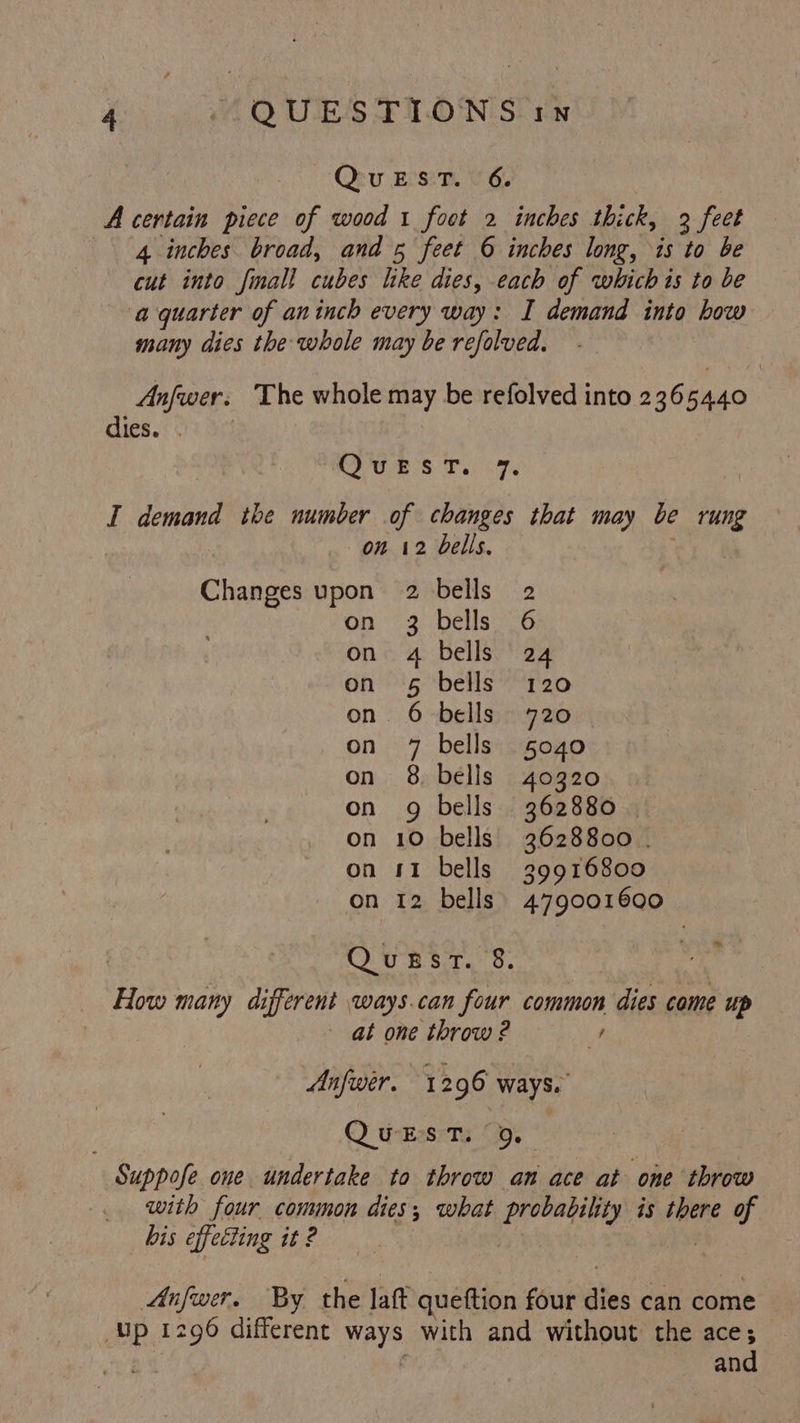 QuEST. 6. A certain piece of wood 1 foot 2 inches thick, 3 feet 4 inches broad, and 5 feet 6 inches long, is to be cut into final! cubes like dies, each of whichis to be aquarter of aninch every way: I demand into how many dies the whole may be refolved. Anfwer. The whole may be refolved into 236 5440 dies. $2 ri SU ih ghey JF I demand the number of changes that may be rung : on 12 bells. | Changes upon 2 bells 2 on 3 bells 6 on 4 bells 24 on 5 bells 120 on 6 bells 720 on 7 bells 5040 on 8 bells 40320 on 9 bells 362880 on 10 bells 3628800 | on 11 bells 39916800 on 12 bells) 479001600 ™» QuBRsrt. 8. How many different ways.can four common dies come up | at one throw ? y Anfwer. 1296 ways. Q wEssrTy 9. Suppofe one undertake to throw an ace at one throw with four common dies; what probability is there of bis effecting it ? . Anfwer. By the lat queftion four dies can come | Up 1296 different ways with and without the ace; a and