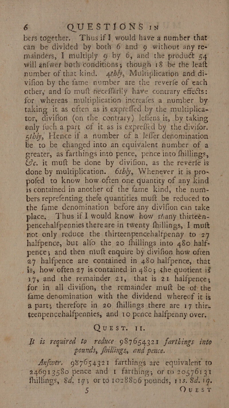 bers together. Thus if f would have a number that can be divided by both 6 and 9 without any re+ mainders, I multiply 9 by 6, and the produdt 54 will anfwer both conditions; though 18 be the leatt number of that kind. 4¢5/), Muitiplication and di- vifion by the fame number are the reverle of each others and fo muft neceffarity have contrary effects: for whereas. multiplication increafes a number by taking it as often as is expreffed by the multiplica- tor, divifion (on the contrary) lefiens it, by taking only fuch a part of it as is exprefied by the divifor. 5tbly, Hence if a number of a leffer denomination be to be changed into an equivalent number of a greater, as farthings into pence, pence into fhillings, Sc, it muft be done by divifion, as the reverie is done by multiplication. 6zh/y, Whenever it is pro- pofed to know how often one quantity of any kind is contained in another of the fame kind, the num- bers reprefenting thefe quantities muft be reduced to the fame denomination before any divifion can take place. Thus if I would know how rhany thirteén- pencehalfpennies there are in twenty fhillings, I muft not only reduce the thirteenpencehaltpenny to 27 halfpence, but alfo the 20 fhillings into 480 half- pence; and then niuft enquire by divifion how often 27 halfpence are contained in 480 halfpence, that _is, how often 27 is contained in 480; he quotient ig 17, and the remainder 21, that is 21 halfpence; for in all divifien, the remainder muft be -of- the fame denomination with the dividend whereof it is a part; therefore in 20 fhillings there are 17 thir. teenpencehalfpennies, and 10 pence halfpenny over. QUEST. II. i is required to reduce: 987654321 farthings into pounds, fillings, and pence. gh 5% Anfwer. 987654321 farthines are equivalent to 246913580 pence and 1 farthing; or to 20576131 fillings, 8d, 193 or to 1028806 pounds, 115. 84.19. } 5 QvuEesT