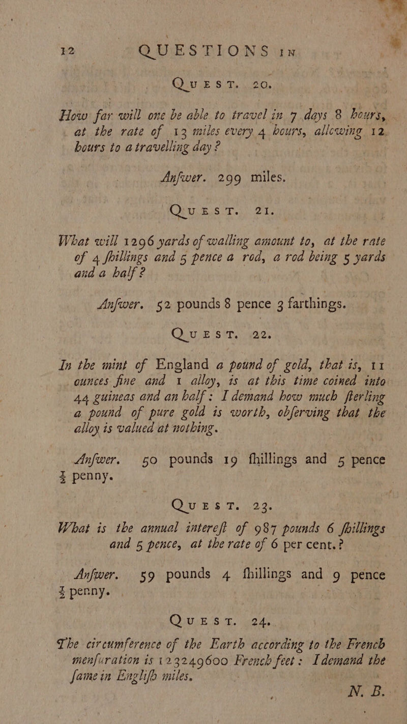 QUEST. 20. How far will one be able to travel in 7 days 8 hours, at the rate of 13 miles every 4 ee allewing 12, bours to atravelling day? Anfwer. 299 miles. SF Ys ARNE 5 fe What will 1296 yards of walling amount to, at the rate of 4 foillings and 5 pence a rod, a rod being § ied and a half 2 Anfwer. §2 pounds 8 pence 3 dam QUE Site aes In the mint of England a pound of gold, that is, 11 ounces fine and 1 alloy, is at this time coined into 44 guineas and an balf: I demand how much fterling a pound of pure gold is worth, obferving that the alloy is valued at nothing. Anfwer. 50 pounds 19 fhillings and 5 pence 3 penny. R280 B18 hs 0d a What is the annual intereft of 987 pounds 6 poillings : and 5 pence, at the rate of 6 per cent.? Anfwer. 59 pounds 4 fhillings and 9 pence 5 penny. ‘a | | COS ES: ue The circumference of the Earth according to the French menfuration is 123249600 ied feet: Idemand the hes in Eenghifo miles. N. B..