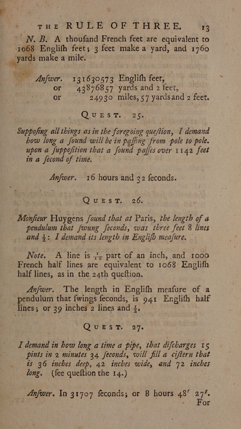 _N. B. A thoufand French feet are equivalent to Anfwer. 131630573 Enelith feet, or 43876857 yards and 2 feet, or 24930 miles »57 yards and 2 feet. Ow E's Tog Suppofing all things as in the foregoing queftion, I demand how long a found will be in paffing from -pole to pole. upon a fuppofition that a found pales over 1142 feet in a fecond of time. , Anfwer. 16 hours and 32 feconds. Ques T. 26. Monfieur Huygens found that at Paris, the length of a pendulum that fwung feconds, was three feet 8 lines and 3: 1 demand tts length in Englifo meafure. Note. A line is 3, part of an inch, and 1000 half lines, as in the 24th quettion. Anfwer. The length in Englifh meafure of a pendulum that fwings feconds, is 941 Englifh half Se sm 2% I cael in how long a time a pipe, that di [charges 15 pints in 2 minutes 34 feconds, will fill a ciftern that is 36 inches deep, 42 inches wide, and 72 inches tong. (fee queftion the 14.) | Anfwer. In 31707 feconds; or 8 hours 48’ 27%. | - For