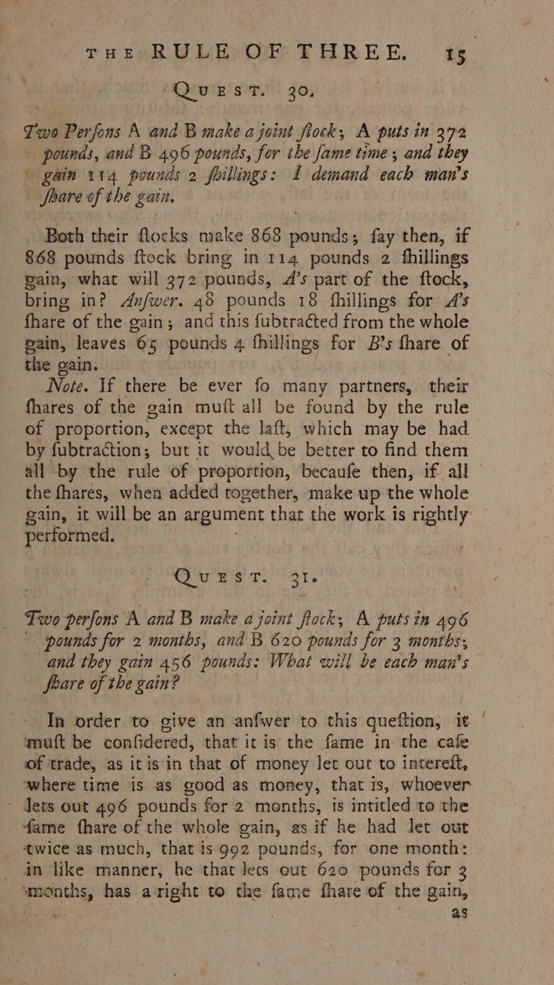 1) 2Qewte st) 30; r wo Perfons A and B make a joint fiock, A puts in 372 pounds, and B 496 pounds, for ihe fame time; and they - gain 114 pounds 2 feillings: 1 demand each man’s Soave of the gati. Both their flocks make 868 sicareiin fay then, if 868 pounds {tock bring in 114 pounds 2 fhillings gain, what will 372 pounds, A’s part of the ftock, bring in? Anfwer, 48 pounds 18 fhillings for .4’s fhare of the gain; and this fubtracted from the whole gain, leaves 65 pounds 4 fhillings for B’s fhare of the gain. Note. If there be ever fo many partners, their fhares of the gain mutt all be found by the rule of proportion, except the laft, which may be had by fubtraction; but it would be better to find them all by the rule of proportion, becaufe then, if all the fhares, when added together, make up the whole gain, it will be an cae that the work is rightly performed. Me ema Two perfons ‘A and B make a joint fock,; A putsin 496 - pounds for 2 months, and B 620 pounds for 3 months, and they gain 456 pounds: What will be each man’s feare of the gain? : % In order to give an anfwer to this queftion, it ‘ muft be confidered, that itis the fame in the cafe of trade, as it isin that of money let out to intereft, where time is as good as money, that is, whoever ~ Jets out 496 pounds for 2 months, is intitled to the fame fhare of the whole gain, as if he had let out _ twice as much, that is‘992 pounds, for one month: an like manner, he that Jecs out 620 pounds for 3 ia has aright to the fame fhare of the gain, as