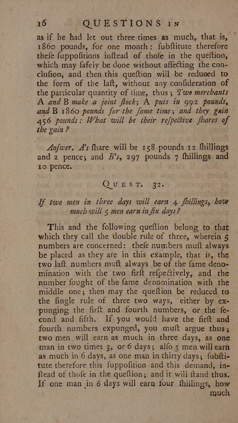 as if he had let out three times as much, that is, 1860 pounds, for one month: fubftituce therefore thefe fuppofitions inftead of thofe in the queftion, which may fafely be done without affecting the con- _ clufion, and then this queftion will be reduced to the form of the laft, without any confideration of the particular quantity of time, thus; Iwe merchants A and B make a joint ftock; A puts in 992 pounds, and B 1860 pounds for the fame time; and they gain 456 pounds: What will be their refpettive bares of the gain ? | 1. and 2 pence; and &amp;’s, 297 pounds 7 fhillings and Lo pence. : D pie si sates If two men in three days will earn 4, foillings, bow much will 5 men earn infix days? This and the following queftion belong to that which they call the double rule of three, wherein 5 numbers are concerned: thefe numbers mutt always two laft numbers muft always be of the fame deno- mination with the two firft refpectively, and the number fought of the fame denomination with the the fingle rule of three two ways, either by ex- punging the firft and fourth numbers, or the fe- cond and fifth. If you would have the firft and fourth numbers expunged, you muft argue thus; two men will earn as much in three days, as one man in two times 3, or 6 days; alfo 5 men willearn as much in 6 days, as one man in thirty days; fubfti- tute therefore this fuppofition and this demand, in- ftead of thofe in the queftion; and it will ftand thus. If one man in 6 days will earn four fhillings, bow | ; rguch