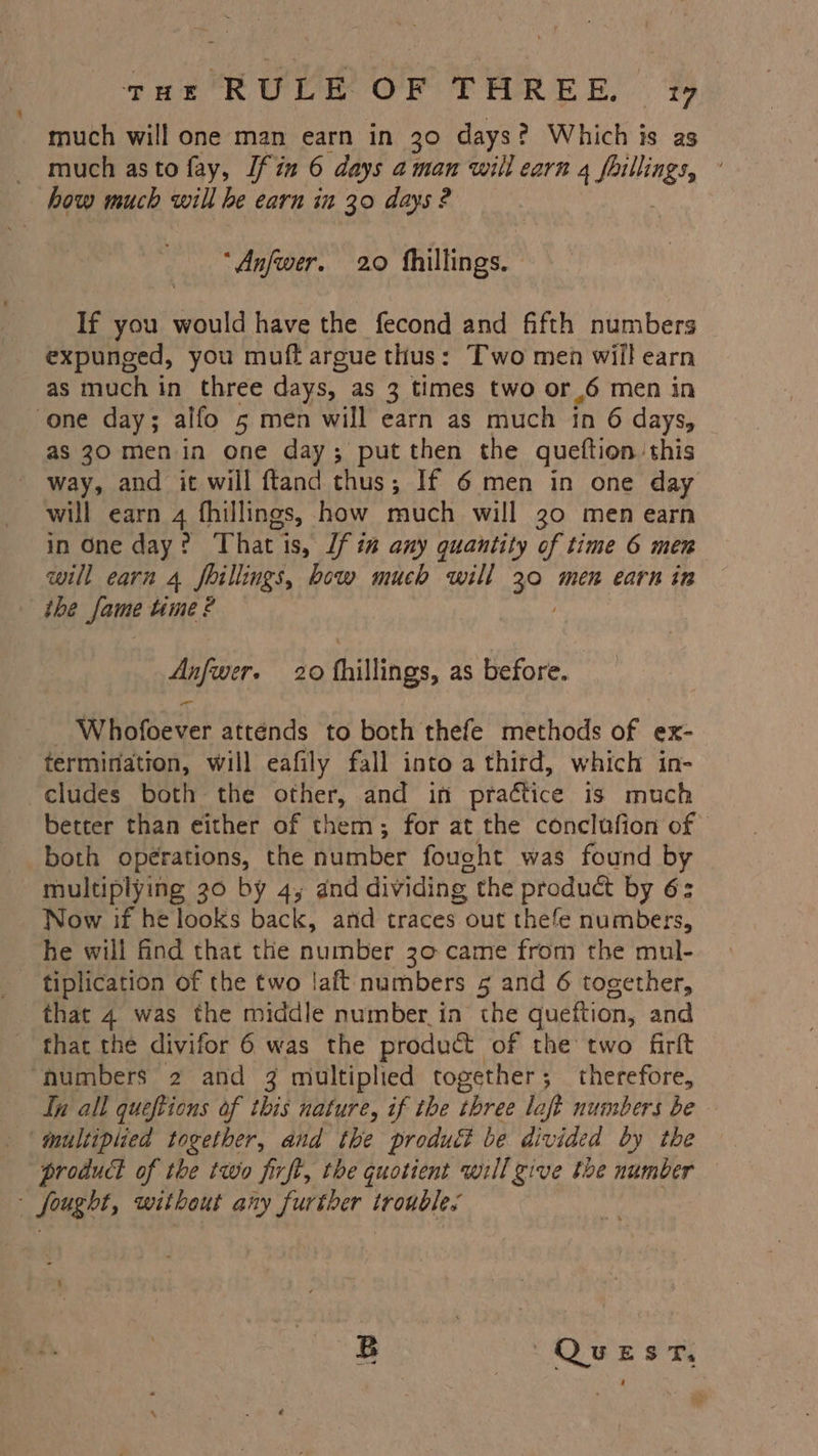 tHr RULE OF THREE vw much will one man earn in 30 days? Which is as - much asto fay, [fin 6 days aman will earn 4 fillings, : how much will he earn in 30 days 2 “Anfwer. 20 hhillings. | If you would have the fecond and fifth numbers expunged, you muff argue thus: Two men will earn as much in three days, as 3 times two or.6 men in one day; alfo 5 men will earn as much tn 6 days, as 30 men in one day; put then the queftion this - way, and it will ftand thus; If 6 men in one day will earn 4 fhillings, how much will 30 men earn in One day: That is, lf i” any quantity of time 6 men will earn 4 fhillings, bow much will 30 men earn in ihe fame time ? Anfwer. 20 fhillings, as before. _ Whofoever atténds to both thefe methods of ex- termination, will eafily fall into a third, which in- cludes both the other, and in practice is much better than either of them; for at the conclufion of both opérations, the number fought was found by multiplying 30 by 4, and dividing the product by 6: Now if he looks back, and traces out thefe numbers, he will find that the number 30 came from the mul- - tiplication of the two laft numbers 5 and 6 together, that 4 was the middle number in the queftion, and that the divifor 6 was the product of the two firft ‘numbers 2 and 3 multiplied together; therefore, In all queftions of this nature, if the three loft numbers be ‘multiplied together, and the produti be divided by the product of the two firft, the quotient will give the number ~ fought, without any further troubles B QUEST,