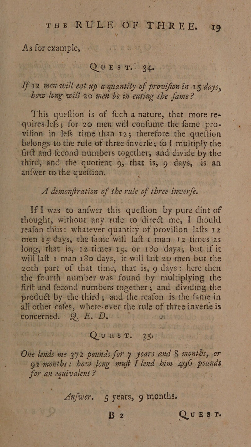 THE RUE OR TRRER 4 As for example, Quest. ea. If 12 men ebill cat up aquantity of provifion in 16 days, how loug will 20 men be ih cating the spate: ? This quettion is of fuch a nature, that more re- ‘quires lefs; for 29 men will confume the fame pro-— vifion in lefs time than t2; therefore the queftion belongs to the rule of three inverfe; fo 1 multiply the fart and fecond numbers together, and divide by the third, and the quotient 9, “that is, 9 days, is an anfwer to the queftion. A demonftration of the rule of three inverfe. If I was to anfwer this queftion by pure dint of thought, without any rule to direct me, I fhould reafon thus: whatever quantity of provifion lafts 12 men 15 days, the fame will laft 1 man. 12 times as long, ‘that is; 12 times. 15, or 180 days; but if ic will laft 1 man 180 days, ic vill lait.2o men bur the goth part of that time, that is, 9 days: here then the fourth number was found by multiplying the firft and fecond numbers together; and dividing the - product by the third; and the reafon is the fame-in all other cafes, where-ever the rule of three inverte is ‘concerned. 9, A ieDy is by un Qu ST. 3i5s One lends me 372 pounds for 7 years and 8 months, .or g2 months: how long muft I lend bim 496 ese for an ea ? » Anfwer. 5 ee 9 months. —