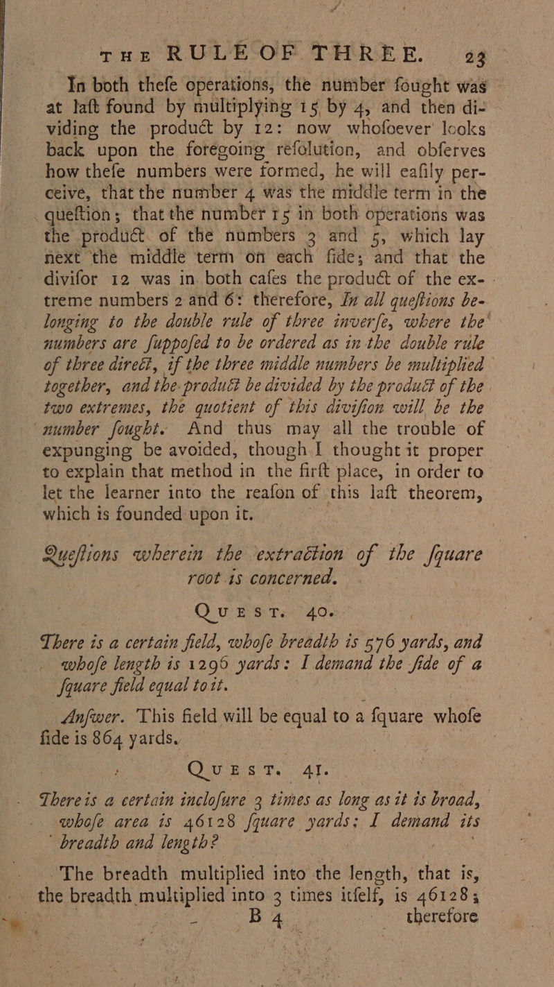 In both thefe operations, the number fought wag - at laft found by multiplying 15 by 4, and then di- viding the product by 12: now. whofoever’ looks back upon the foregoing: réfelution, and obferves how thefe numbers were formed, he will eafily per- ceive, that the number 4 was the middle term in the queftion; that the number r5 in both operations was next the middle term on each fide; and that the divifor 12 was in. both cafes the preduct of the ex- . treme numbers 2 and 6: therefore, Jv all queftions be- longing to the double rule of three inverfe, where the’ numbers are fuppofed to be ordered as in the double rule of three direct, if the three middle numbers be multiplied together, and the- product be divided by the produa of the two extremes, the quotient of this divifion will be the expunging be avoided, though. | thought it proper to explain that method in the firft place, in order to let the learner into the reafon of this laft theorem, which is founded upon it. Queftions wherein the extraction of the square root 1s concerned. QO wre Te' 402. | There is a certain field, whofe breadth is 576 yards, and whofe length is 1296 yards: I demand the fide ee a Square field equal to1t. , Anfwer. This field will be equal to a Mea whofe fide is 864 yards, — | Quest. Al. There is a certain inclofure 3 times as long as it is broad, : whofe area is 46128 fquare yards; I demand its ‘breadth and length? . The breadth multiplied into the length, that is, the breadth multiplied into 2 times icfelf, is 461283 Ay conan = ty 9 therefore