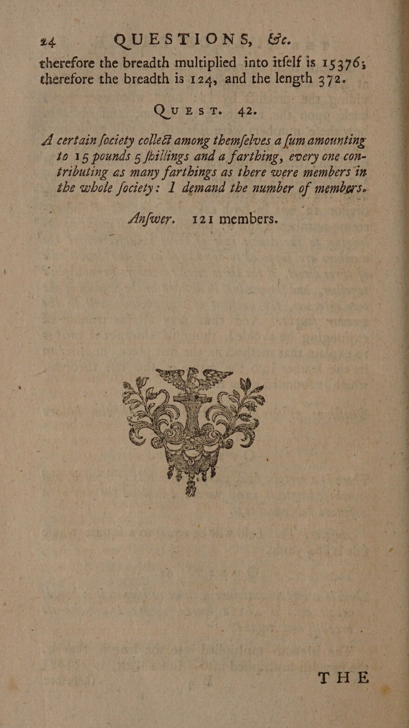 $b 0 QUESTIONS, &amp;e. therefore the breadth multiplied into itfelf is 153763 therefore the breadth is 124, and the length B72.) | QuEST. 42. | A certain fociety collect among themfelves a fum amounting to 15 pounds 5 foillings and a farthing, every one con- tributing as many farthings as there were members in the whole fociety: I demand the number of members. ‘ Anfwer. ‘q2i members * ~ ~ ” wae eae - —* = - = . ‘ wie? - — fe ta gle a ae ar oe = = = ei en Cap aaa” EO Te Ie ee Pie SE eh ——s, ete ae ge Oe  a * Figeat oF SA c =F] 4 5 = ee , i / 4 re ¥ AB { | THE ie