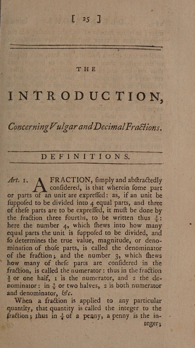 INTRODUCTION, Concerning Vulgar and Decimal Fraétions. DE FUN: 1-O.N 5, 4rt. 1. A FRACTION, fimply and abftra@edly confidered, is ‘that wherein fome part or parts of an unit are exprefied: as, if an unit be fuppofed to be divided into 4 equal parts, and three of thefe parts are to be expreffed, it muft be done by the fraction three fourths, to be written thus 2: here the number Ay which fhews into how many equal parts the unit is fuppofed to be divided, and fo determines the true value, magnitude, or Hlicg mination of thofe parts, is called the denominator of the fraction ; and the number 3, which fhews how many of thefe parts are confidered in the fraction, is called the numerator : thus in the fraétion Zor one half, I is the numerator, and 2 the de- ‘pominator : in 2 or two halves, 2 is both numerator and denominator, &amp;c. When a fraétion is applied to any particular _ quantity, that quantity is called the integer to the | Leger;