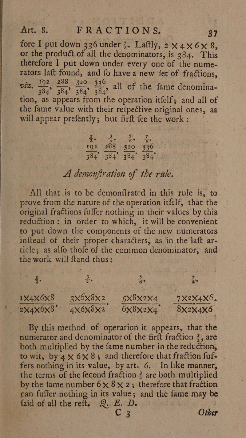 fore I put down 336 under 2. Laftly, 2 X4X6x 8, or the product of all the denominators, is 384. This therefore I put down under every one of the nume- rators laft found, and io havea new (et of fractions, ty 192 288 320 336 Vi. 384° 384? 384° 384 tion, as appears from the operation itfelf; and all of the fame value with their refpective original ones, as will appear prefently; but firft fee the work : , all of the fame denomina- 3 3 4° as e ES) 8 320 3 384 a4: 384 A demonfiration of the rule. wa «Nl e 6 : [oe at All that is to be demonftrated in this rule is, to prove from the nature of the operation itfelf, that the original fractions fuffer nothing in their values by this reduction: in order to which, it will be convenient to put down the components of the new numerators inftead of their proper characters, as ‘in the laft ar- ticle; as alfo thofe of the common denominator, and the work will ftand thus: I 3 | ze 3° * 6 ¥ . 1X4X6x8 axOx8x2 5x8X2x4 '1X2X4X6. 2%4X0x8 _4XOXSX2. OX8XK2X4 Ty OXFRARS By this method of operation it appears, that the - numerator and denominator of the firft fraction 2, are both multiplied by the fame number in the reduction, to wit, by 4x 6x8; and therefore that fraction fuf- _ fers nothing in its value, by art. 6. In like manner, the terms of the fecond fraction 3 4 are both multiplied _ by the fame number 6x 8 x 2; therefore that fraétion can fuffer nothing in its value; and the fame may be faid of all the reft. QwBbeoD. ad aod 3 bate Cooly Other