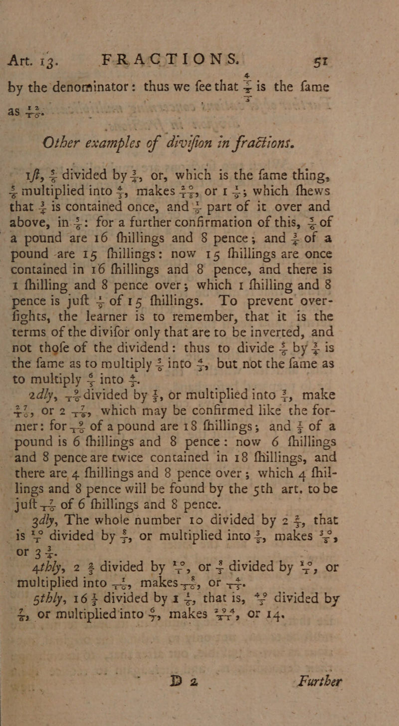 by the denominator : thus we *s that = zis the fame aS +5 : : Other examples of divifion in fraétions. ff, = divided by x ay Oh which is the fame thing, =! : multiplied i into 4, makes 2 re or 1+; which fhews that + is contained once, and 2 &gt; part of it over and above, in.2: for a further confirmation of this, + of a pound are 16 fhillings and 8 pence; and iof a pound -are 15 fhillings: now 15 fhillings are once contained in 16 fhillings and 8 pence, and there is 1 fhilling and 8 pence over; which 1 fhilling and 8 pence is juft &gt; of 15 fhillings. To prevent over- fichts, the learnet. if to remember, that it is the terms of the divifor only that are to be inverted, and not thofe of the dividend: thus to divide = by 2 is the fame as to multiply = into $, but not the fame as to equip ly * into +4. rag -3.divided by! 1, or multiplied into 3, make +i, Or 2 +2, which may be confirmed like the for- mer: for 2 of a pound are 18 fhillings; and 3 of a pound is 6 fhillings and 8 pence: now 6 fhillings and 8 pence are twice contained in 18 fhillings, and _ there are 4 fhillings and 8 pence over; whic h 4 fhil- _ lings and 8 pence ‘will be found by the sth art. tobe _juft2 of 6 fhillings and 8 pence. _ 3dly, The whole number to divided by 2 2, that sis eed by $, or multiplied into 3, makes J or 33 4thly, 2 2 divided by *°, or + guvided by * °y OF - multiplied i into aire makes-s&lt;, Orne 5thly, 16 3 divided by x, tial 1S, divided by ee, or multiplied i into 5, makes +2* or 14. cer) es 3 hoe | Further