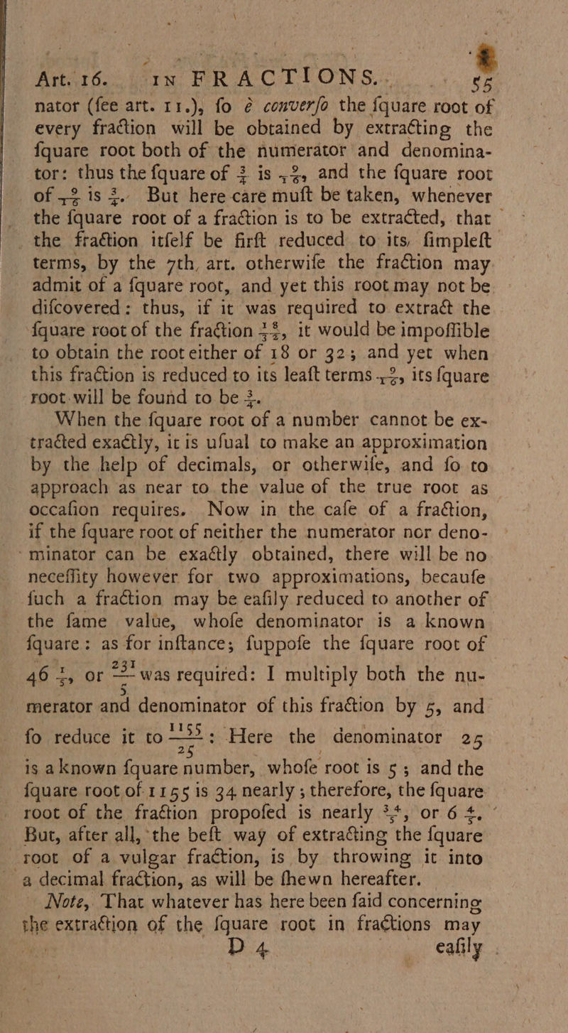 Areat6. iain FRA CILIONS) | bl nator (fee art. r1.), fo é@ converfo the fquare root of every fraction will be obtained by extracting the fquare root both of the numerator and denomina- tor: thus He fquare of 3 is ,%, and the fquare root of 2 is 3.. But here care muft be taken, whenever the fc hee root of a fraction is to be extracted, that the fraétion itfelf be firft reduced to its, fimpleft terms, by the 7th, art. otherwife the fraction may admit of a {quare root, and yet this root may not be. difcovered: thus, if it was required to extrac the {quare root of the fraétion 34, it would be impoffible to obtain the root either of 18 or 32; and yet when this fraction is reduced to its leaft terms 2, its {quare root will be found to be 3. When the fquare root ‘of a number cannot be ex- tracted exactly, itis ufual to make an approximation by the help of decimals, or otherwile, and fo to approach as near to the value of the true root as occafion requires. Now in the cafe of a fraction, if the fquare root of neither the numerator nor deno- “minator can be exaétly obtained, there will be no neceflity however for two approximations, becaufe fuch a fraction may be eafily reduced to another of the fame value, whofe denominator is a known {quare : as for inftance; fuppofe the fquare root of I a : 46 2, or was required: I multiply both the nu- &gt;. , ° ‘ih Py merator and pao of this fraction by 5, and fo reduce it to—*2: Here the denominator 25 is aknown fquare ae whofe root is 5; andthe {quare root of 1155 is 34 nearly ; therefore, the fquare root of the fra¢tion propofed is nearly **, or 6 4, ° But, after all, the beft way of extra&amp;ting the fquare root of a vulgar fraction, is by throwing it into a decimal fraction, as will be thewn hereafter. Note, That whatever has here been faid concerning the extraction of the {quare root in fra¢tions may D4. en eafily