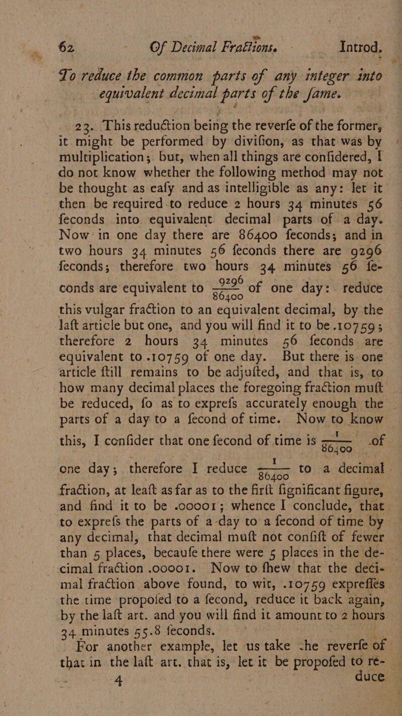 To reduce the common parts of any integer into equivalent decimal x oie of the Jame. 23. This reduétion beirig the reverfe of the fore it. might be performed by divifion, as that was by multiplication; but, when all things are confidered, { do not know whether the following method may not > be thought as eafy and as intelligible as any: let it _ then be required.to reduce 2 hours 34 minutes 56 feconds into equivalent decimal parts of a day. Now in one day there are 86400 feconds; and in two hours 34 minutes 56 feconds there are 9296 feconds; therefore two hours 34 minutes 56 fe- conds are equivalent to a of one day: reduce this vulgar fra@tion to an equivalent decimal, by the Jaft article but one, and you will find it to be.10759; therefore 2 hours 34 minutes 56 feconds are — equivalent to .10759 of one day. But there is one article ftill remains to be adjufted, and that is, to how many decimal places the foregoing fraction muft _ be reduced, fo as to exprefs accurately enough the | parts of a day to a fecond of time. Now ® now this, I confider that one fecond of time is of Ti00 one day; therefore T reduce: 4-4 toina decimal - ae fraction, at leaft as far as to the firlt fignificant figure, and find it to be .cooor; whence I conclude, ‘that. to exprefs the parts of a-day to a fecond of time by any decimal, that decimal muft not confift of fewer — than 5 places, becaufe there were 5 places in the de- cimal fraction .ooo01. Now to fhew that the deci- mal fraction above found, to wit, .10759 exprefles the time propoted to a fecond, reduce it back again, by the laft art. and you will find it amount to 2 hours 34 minutes 55.8 feconds. For another example, let us take che reverfe of that in the laft art. that is, let it be Pe tO ré- f 4 duce
