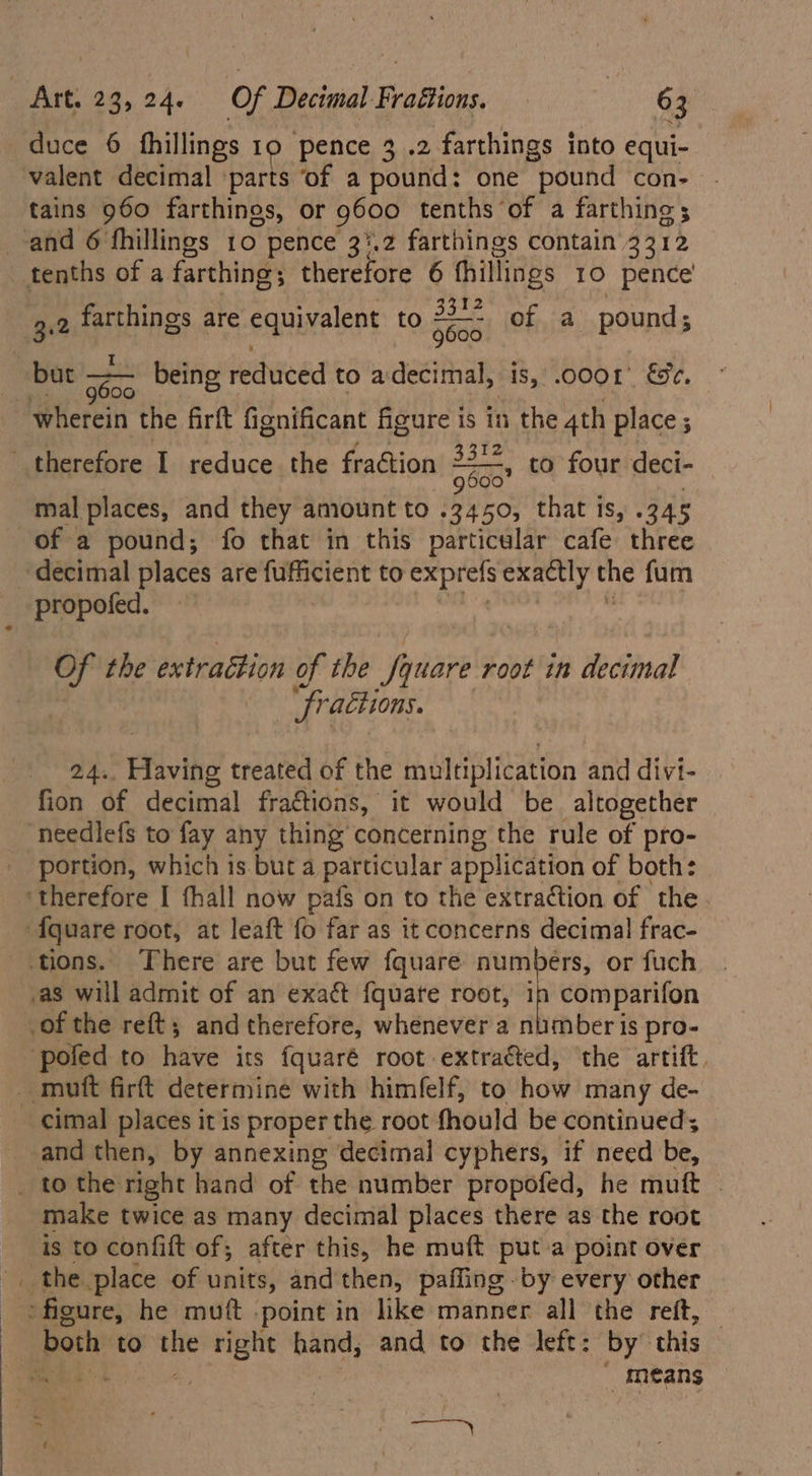 valent decimal ‘parts ‘of a pound: one pound con- tains 960 farthings, or g600 tenths of a farthine; tA Bel» 3.2 farthings are equivalent tO oFa0 of a pound; 600 mal places, and they amount to Fie: that is, .345 of a pound; fo that in this particular cafe three decimal places are futiticnt to exprefs exactly the fum propofed. Of the extraction of the fi Square root in decimal | fr ractions. 24.. Flaving treated of the multiplication and divi- fion of decimal fractions, it would be altogether needlefs to fay any thing’ concerning the rule of pro- portion, which is but a particular application of both: comparifon mber is pro- cimal places it is proper the root fhould be continued; and then, by annexing decimal cyphers, if need be, ~ make twice as many decimal places there as the root means
