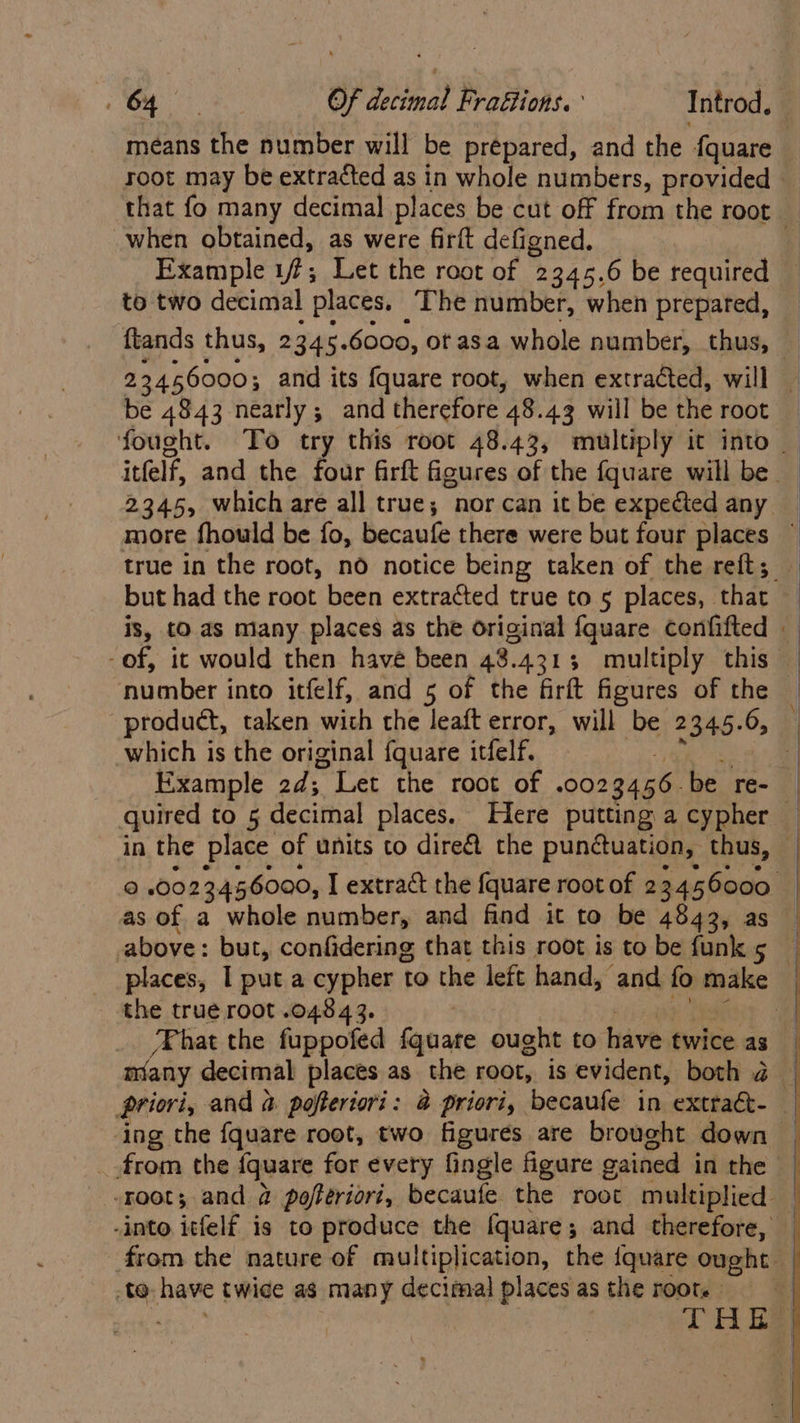 means the number will be prepared, and the f{quare when obtained, as were firft defigned. Example 17; Let the root of 2345.6 be required to two decimal places. The number, when prepared, be 4843 nearly; and therefore 48.43 will be the root but had the root been extracted true to 5 places, that ‘number into itfelf, and 5 of the firft figures of the product, taken with the leaft error, will be 2 234.5. 6, which is the original fquare itfelf, in the aap of units to dire the Ria ee thus, Gd Ok Ss RY S used fag root $068 49. _.from the {quare for every fingle figure gained in the te have twice as many decimal places as the root.