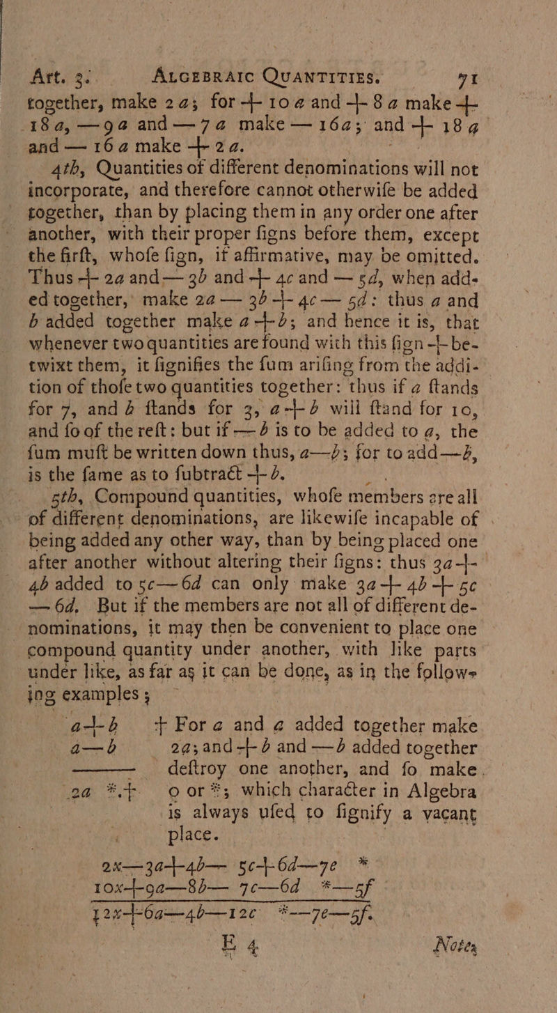 together, make 2¢; for-+-10@and-+-8a make aL 184a,—g94@ and—7a@ make — 164; and-+ 184. and — 164 make + 2a. 4th, Quantities of different denominations will not incorporate, and therefore cannot otherwife be added together, than by placing them in any order one after another, with their proper figns before them, except the firft, whofe fign, it affirmative, may be omitted. Thus ++ 2¢ and— 35 and + 4c and — sd, when add- ed together,’ make 2a — 34-+- 4c — sd: thus a and b added together make a-+-2; and hence it is, that whenever two quantities are found with this fign-t-be- twixt them, it fignifies the fum arifing from the addi- tion of thofe two quantities together: thus if ¢ ftands for 7, and @ ftands for 3, @-+-4 will ftand for 10, and fo of the reft: but if —4 is to be added to a, the fum mutt be written down thus, a—/; for toadd—4A, is the fame as to fubtraét +- 3d. a 5th, Compound quantities, whofe members ere all of different denominations, are likewife incapable of | being added any other way, than by being placed one after another without altering their figns: thus 3a-|- 46 added to 5c—6d can only make 3¢-+- 4) -+- 5¢ — 6d. But if the members are not all of different de- nominations, it may then be convenient to place one compound quantity under another, with like parts under like, as far ag it can be done, as in the follows ing examples ; | a+ ‘+ Fora and @ added together make a—b 2a;and-+ 6 and —d added together - deftroy one another, and fo make. 2a *.- oor *; which character in Algebra is always ufed to fignify a vacant place. | | ax—3af-4b— sc+-6d—ye * 10x-+-ga—8b— 7c—6d *—5f © y2%--6a—4b—12¢ #-—7e—of. E 4. Notes
