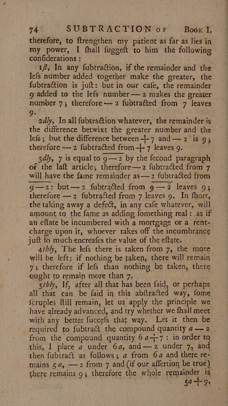 therefore, to ftrengthen my patient as far as lies in my power, I fhall fuggeft to him the following confiderations : iff, In any fubtra@ion, if the remainder and the Jefs number added together make the greater, the fubtraction is juft: but in our cafe, the remainder g added to the lefs number — 2 makes the greater number 7; therefore~~ 2 fuptracted from 7 leaves 2dly, In all fubtraétion whatever, the remainder is the difference betwixt the greater number and the lefs; but the difference between -7 and— 2 is 93 therefore — 2 fubtracted sted from -}- 7 leaves 9. 3dly, 7 is equal to g—2 by the fecond paragraph of the laft article; therefore—2 fubtracted from 7 will have the fame remainder as—-2 fubti fubtraéted from g—z2: but—z2 fubtrated from 9—2 leaves 9; therefore — 2 fubtracted from 7 leaves 9. In fhorr, the taking away a defect, in any cafe whatever, will amount to the fame as adding fomething real: as if. an eftate be incumbered with a mortgage or a rent- charge upon it, whoever takes off the incumbrance jut io much encreafes the value of the eftate. 4thly, The lefs there is taken from 7, the more will be left; if nothing be taken, there will remain _ 7; therefore if lefs than nothing be taken, there ought to remain more than 7, srbly, If, after all that has been faid, or perhaps all that wilh be faid in this abiteacted way, fome fcruples fill remain, let us apply the principle we have already advanced, and try whether we fhall meet with any better fuccefs that way. Let it then be required to fubtraét the compound quantity a— 2. from the compound quantity 6 ¢4-7: in order to this, 1 place a under 6a, and—2 under 7, and then fubtract.as follows; @ from 64 and there re: mains 54, — 2 from 7 and (if our affertion be true) there remains 9; therefore the whole remainder is | 0-19