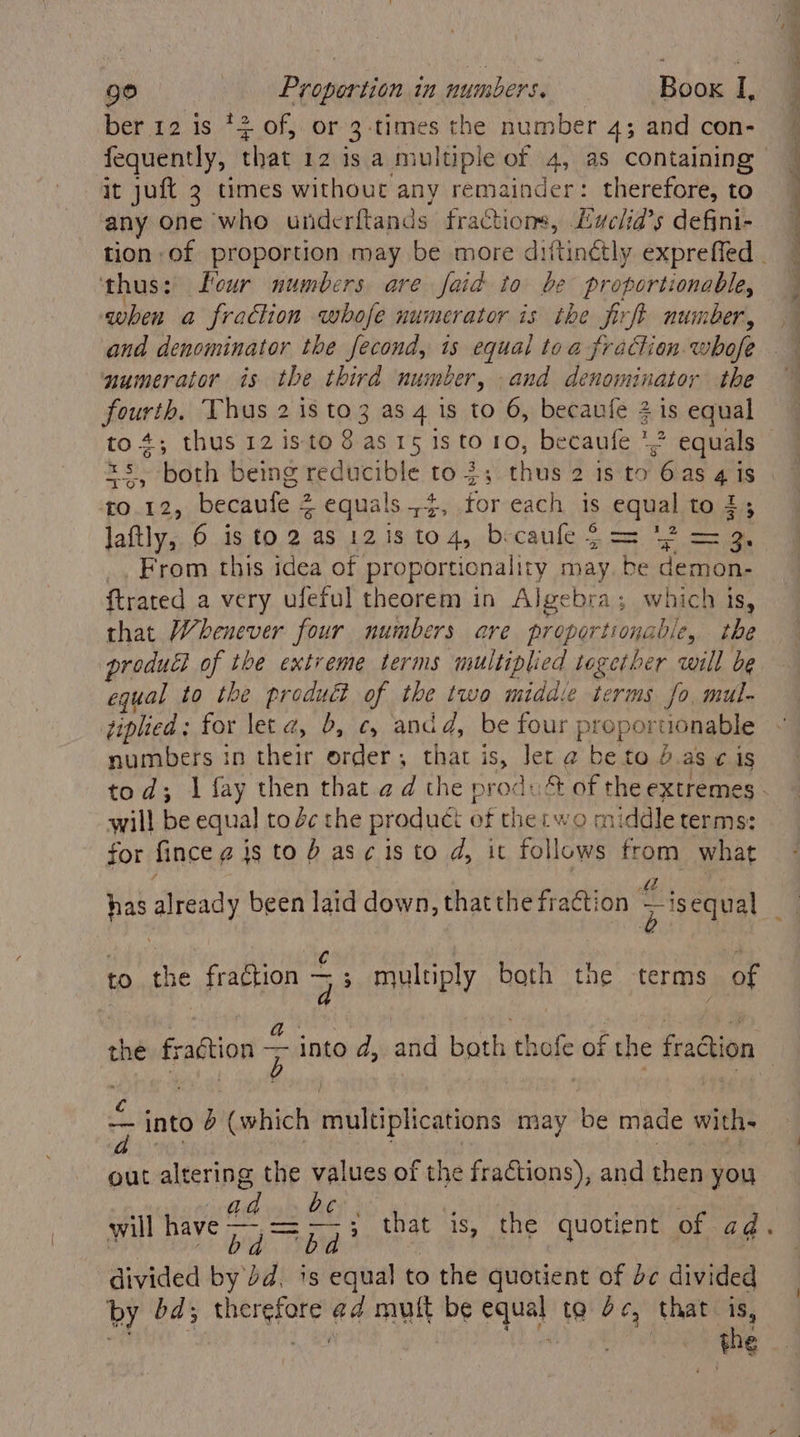 bef t2.is)7 2 0f) or zy ‘times the number 4; and con- fequently, that 12 is a multiple of 4, as containing it juft 2 times without any remainder: therefore, to any one ‘whe underftands fractions, Euclia’s defini- ‘thus: eur numbers are faid to be proportionable, when a fraction whofe numerator is the fixft number, and denominator the fecond, is equal toa fraction whofe numerator is the third number, and denominator the poner th Thus 2 is to3 as 4 is to 6, becaufe 2 is equal xs both being reducible to 3; thus 4 1§:t0 6ias 4 1S t0.12, becaufe 2 % equals 4, for each is caval to # laftly, 6 is to 2 as 121s to4, becaule 2 = bibs, _, From this idea of proportionality may ns demon, {trated a very ufeful theorem in Algebra; which is, that Whenever four numbers are prgporitonalie, the produdl of the extreme terms multiplied together will be equal to the produét of the two middie terms fo, mul. tiplied : for let z, 5, ¢, and d, be four proportionable numbers in their order, that is, Jer 2 be to & as ¢ 1S will be equal to 4c the product of thetwo middle terms: for fince @ is to b asc isto d, it follows from what to the fradtion — multiply both the terms of < into } (which multiplications may be made with- out altering the values of the fractions), and then you bc. bid be divided by Jd. is equal to the quotient of be divided by bd; ee ad mutt be oe ta dc, that is, “the ee ee ee