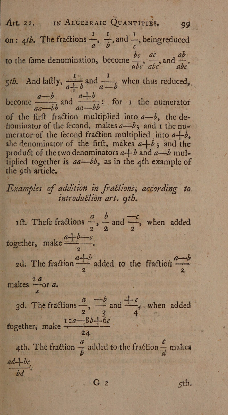 a : - 4 | : é' : ri . I i on: 4th, The fractions —, ae and —, being reduced ‘age a C Suge be ac ab to the fame denomination, become —, —, and —. abe abe abc sth And laftly ra Sd cy Pink ie oes, 55 aa — bb of the Arft fraction multiplied into ae the de- tiominator of the fecond, makes ad; and 1 the nu~ merator-of the fecond fraétion multiplied into a--d, the denominator of the firft, makes 2-4; and the product of the two denominators a4 and a—d mul- tiplied together is aa—dd, as in the 4th example of : the 9th article, | hip 1 the numerator Bsample of addition in fraélions, according to : introduction art. oth. ift. Thefe fradtione 2S —,— ~ and = -“ when added iledeas together, make “eee mc ad. The fradtion added to the ffaction = makes or Qe Z —~b 3d. The fraftions —, — and jaety when added | 3 12a—8b-+6¢ eae make - . 24 ath. The aa : added to.the fraction S makes ad-bbe, bd | G 2 pth.