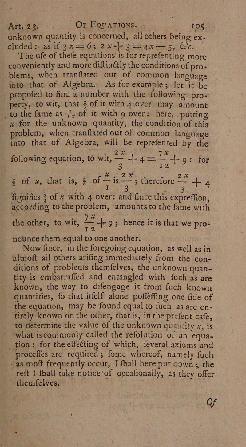 Art.23.... Or Equations. vie age unknown quantity is concerned, all others being ex- cluded:: as if 3x26; 2~-+ 3=-4x—5, &amp;c. The ufe of thefe equations is for reprefenting more conveniently and more diftinctly the conditions of pro- blems, when tranflated out of common language ipto that of Algebra. As for example; let it be _ propoefed to find a number with the following: pro- _perty, to wit, that 2 of it with 4 over may amount to the fame as +’, of it with 9 over: here, putting x for the unknown quantity, the condition of this problem, when tranflated out of common language into that of Algebra, will be reprefented by the a a ed? te Sak Seah i So following equation, to wit, iy +4= re 9: for “toa : MN. 2s ache Ok 2 of w, that is, 3 OF a 9 therefore — - 4 fignifies 2 of x with 4 over: and fince this expreffion, according tothe problem, amounts to the fame with eee BL ers the other, to wit, rho ; hence it is that we pro- nounce them equal to one another. Now fince, in the foregoing equation, as well asin ‘almoft all others arifing immediately from the con- ditions of problems themfelves, the unknown quan- tity is embarrafled and entangled with fuch as are known, the way to difengage it from fuch known quantities, fo that itfelf alone poffefling one fide of the equation, may be found equal to fuch as are en- tirely known on the other, thatis, in the prefent cafe, to determine the value of the unknown quantity w, is what iscommonly called the refolution of an equa- _ tion: for the effecting of which, feveral axioms and “proceffes are required ; fome whereof, namely fuch -as moft frequently occur, I thall here put down; the eft I fhall take notice of occafionally, as they offer themfelves, © | fie haat As