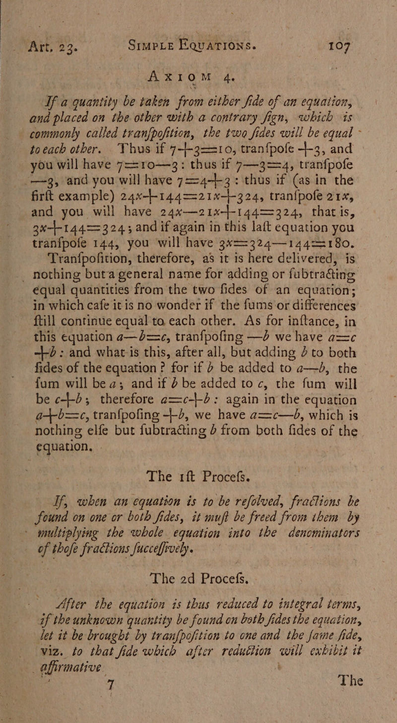 7. a Gar If a quantity be taken from either fide of an equation, and placed on the other with a contrary fign, which is commonly called tranf{pofition, the two fides will be equal - toeach other. Thus if 7--3==10, tranfpofe -}-3, and © you will have 7=-ro—3: thus if 7—3==4, tranfpofe -—~3, and you will have 7=-4-+-3: thus if (as in the firft example) 24x-+-144=-21-+-324, tran{pofe 21x, and you will have 24~w—21x-}-144==324, thatis, ax-1-144>=324; and if again in this laft equation you tranfpofe 144, you will have 3N==324—144=2180. Tranfpofition, therefore, as it is here delivered, is _ nothing buta general name for adding or fubtra&ing €qual quantities from the two fides of an equation; in which cafe it is no wonder if the fums'‘or differences ftill continue equal ta each other. As for inftance, in this equation a—b=c, tranfpofing —d we have ac -d : and what-is this, after all, but adding 4 to both fides of the equation? for if b be added to a—bd, the fum will bea; and if d be added to cy the fum will be c--b; therefore a=c-+d: again in the equation a+b=c, tran{pofing -+-2, we have a= c—b, which is nothing elfe but fubtracting d from both fides of the equation, The 1ft Procefs. If, when an equation is to be refolved, fractions be Sound on one or both fides, it muft be freed from them by - multiplying the whole equation into the ceronin ators i thofe fractions Succeffi ively. The 2d Prdcets: After the equation as thus reduced to integral terms, if the unknown quantity be found on both fides the equation, let it be brought by tranfpofition to one and the fame fide, viz. to that fide which after redutlion ‘gaan exbibit it afirmative 7 The