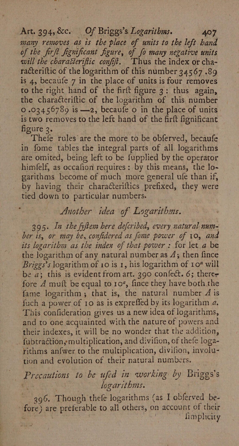 many removes as is the place of units to the left band of the firft fignificant figure, of fo many negative units will the charaéteriftic confift. Thus the index or cha- racteriftic of the logarithm of this number 34567 .89 is 4, becaufe 7 in the place of units is four removes to the right hand of the firft figure 3: thus again, the charaéteriftic of the logarithm of this number © .03456789 is —2, becaufe o in the place of units: is two removes to the left hand of the firft fignificant figure ’Thels rules are the more to be obferved, becaufe in fome tables the integral parts of all logarithms are omited, being left to be fupplied by the operator himfelf, as occafion requires : by this means, the lo- garithms become of much more general ufe than if, by having their characteriftics prefixed, they were tied down to particular numbers. Another idea of Logarithms. 395. In the fyftem here defcribed, every natural num~ ber is, or may be, confidered as fome power of 10, and its logarithm as the index of that power : for let a be the logarithm of any natural number as 4; then fince Briges* 5 logarithm of 10 is 1, his logarithm of 10% will be a; this is evident from art. 390 &gt; confect. 6; theres fore A muft be equal to 104, fince they have both the fame logarithm ; that is, he natural number 4 is fuch a power of 10 as is expreffed by its logarithm a, This confideration gives us a new idea of logarithms, and to one acquainted with the nature of powers and their indexes, it will be no wonder that the addition, -fubtraction, multiplication, and divifion, of thefe loga- rithms anfwer to the multiplication, divifion, involu- tion and evolution of their natural numbers. ig ecauisons to be ufed in working by y Briges’s , logarithms. 296. Though thefe logarithms (as I obferved be- fore) ) are preferable to all others, on account of their | fimpli icity