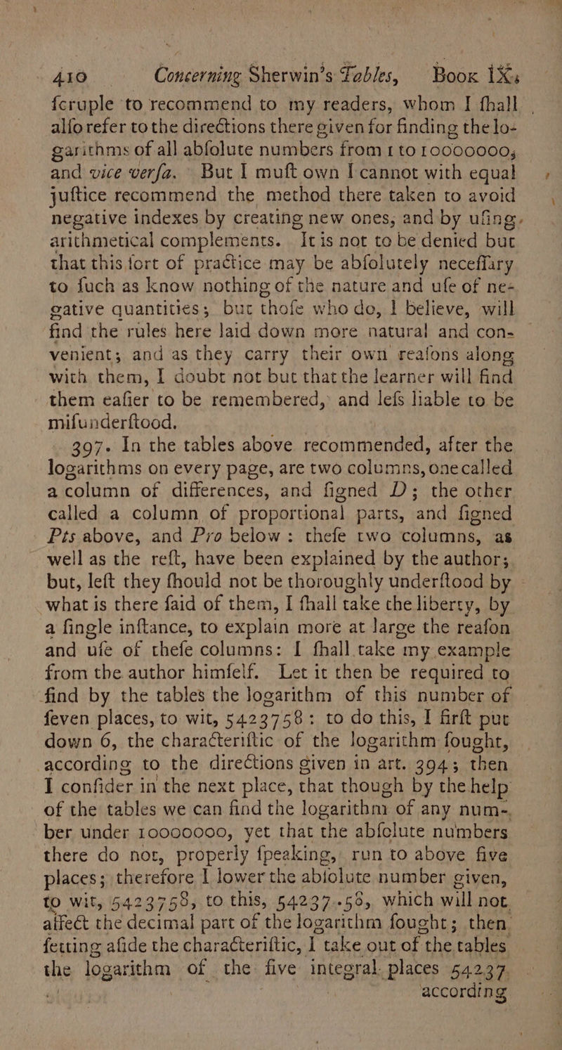 4ap Concerning Sherwin’s Fables, Boox 1X: alfo refer to the directions there given for finding the lo- garithms of all abfolute numbers from 1 to 10000000, and vice verfa. But 1 muft own I cannot with equal juftice recommend the method there taken to avoid negative indexes by creating new ones, and by ufing. arithmetical complements. “It is not to be denied but that this fort of practice may be abfolutely neceffary to fuch as know nothing of the nature and ufe of ne- gative quantities; but thete who de, | believe, will find the rules here laid down more natural and con- venient; and as they carry their own reafons along with them, I doubt not but that the learner will ie them eafier to be remembered,’ and lefs liable to be mifunderftood, | 397- In the tables above recommended, after the logarithms on every page, are two columns, onecalled a column of differences, and figned D; the other called a column of proportional parts, ‘and figned Pts above, and Pro below: thefe two columns, as well as the reft, have been explained by the authors but, left they fhould not be thoroughly underftood by | what is there faid of them, I fhall take the liberty, by a fingle inftance, to explain more at large the reafon and ufe of thefe columns: I fhall take 1 my example from the author himfelf. Let it then be required to find by the tables the logarithm of this number of feven places, to wit, 5423758: to do this, I firft put down 6, the characteriftic of the logarithm foughe, according to the directions given in art. 394; then I confider in the next eh that though by the help of the tables we can find the logarithny of any num-. ber under 10000000, yet that the abfolute numbers there do not, properly {peaking, run to above five places; therefore 1 lower the abfolute number given, to wit, 5423758, to this, 54237..58, which will not. alfeet the decimal part of the logarithm fought; then. feuing afide the characteriltic, I take out of | the tables the logar ithm of the. five integral. places 542.37. according t \
