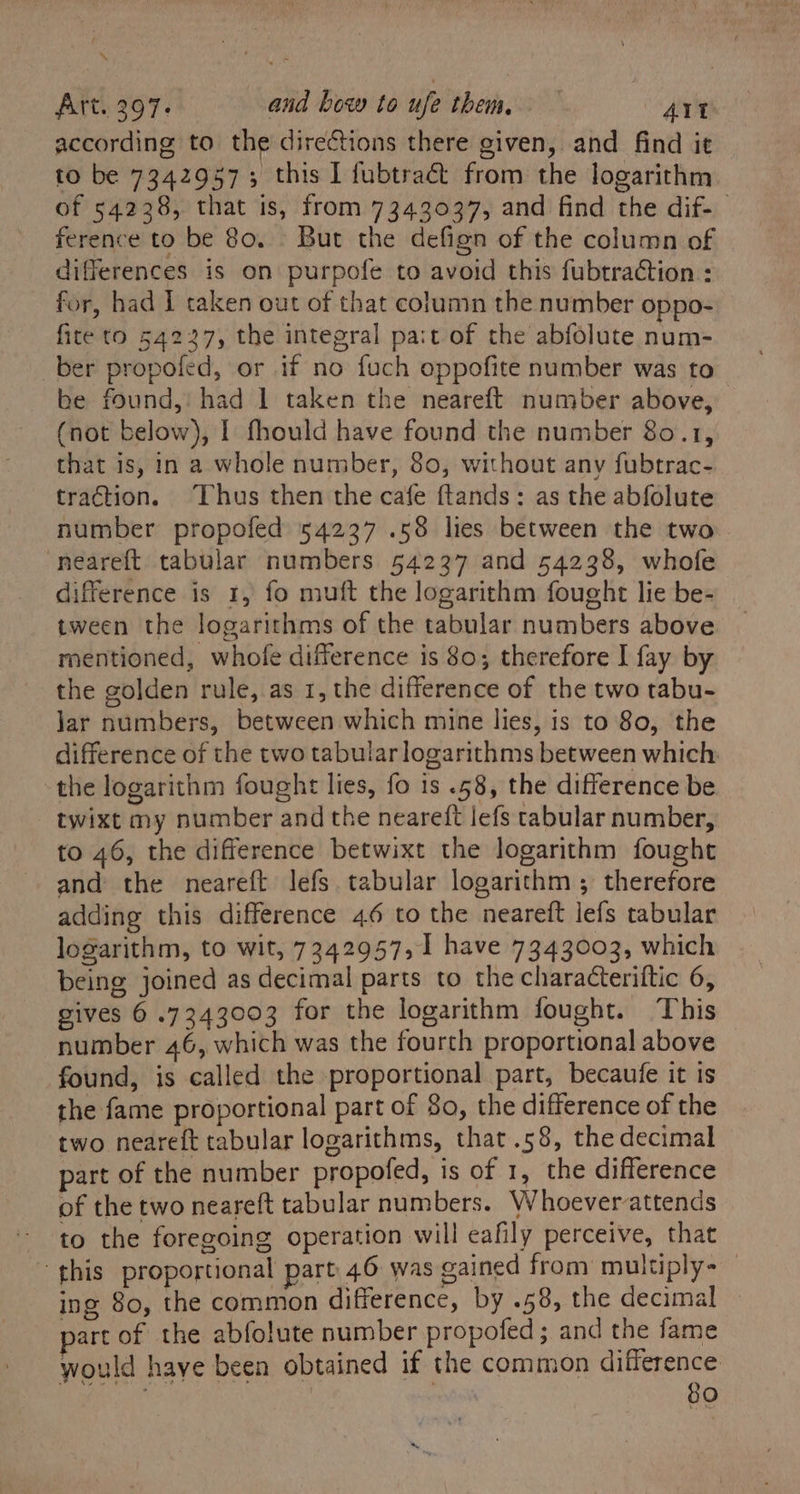 ‘“ Art. 397. and bow to ufe them. AIt according to the directions there given, and find it to be 73429573 this 1 fubtraét from the logarithm of 54238, that is, from 7343037, and find the dif-— ference to be 80. - But the defign of the column of differences is on purpofe to avoid this fubtraction : for, had I taken out of that column the number oppo- fite to 54227, the integral pa:t of the abfolute num- ber propofed, or if no fuch oppofite number was to be found, had 1 taken the neareft number above, — (not below), I fhould have found the number 80.1, that is, in a whole number, 80, without any fubtrac- traction. Thus then the cafe ftands: as the abfolute number propofed 54237 .58 lies between the two neareft tabular numbers 54237 and 54238, whofe difference is 1, fo muft the logarithm fought lie be- tween the logarithms of the tabular numbers above mentioned, whofe difference is 80; therefore I fay by the golden rule, as 1, the difference of the two tabu- Jar numbers, between which mine lies, is to 80, the difference of the two tabular logarithms between which: the logarithm fought lies, fo is .58, the difference be twixt my number and the neareft lefs tabular number, to 46, the difference betwixt the logarithm fought and the neareft lefs tabular logarithm ; therefore adding this difference 46 to the neareft lefs tabular logarithm, to wit, 7342957,1 have 7343003, which being joined as decimal parts to the characteriftic 6, gives 6 .7343003 for the logarithm fought. This number 46, which was the fourth proportional above found, is called the proportional part, becaufe it is the fame proportional part of 80, the difference of the two neareft tabular logarithms, that .58, the decimal part of the number propofed, is of 1, the difference of the two neareft tabular numbers. Whoeverattends to the foregoing operation will eafily perceive, that “this proportional part 46 was gained from multiply - | ing 80, the common difference, by .58, the decimal — part of the abfolute number propofed; and the fame would have been obtained if the common difference would faye oe , 80