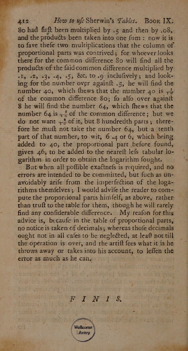 Ss a lc a ala ia all a al Hl2 How to ufe Sherwin’s Tables. Book 1X: 80 had fir been multiplied by .5 and then by .08,. and the produéts been taken into one fum : now it is to fave thefe two: multiplications that the column of proportional parts was contrived; for whoever looks there for the common difference 80 will find all the products of the faidcommon difference multiplied by wIy +2, 03, -4,°-5, &amp;c. to.g inclufively; and look- ing for the number over againit .5, he will find the number 40, which fhews that the number 40 is +4 of the common difference 80; fo alfo over againtt 8 he will find the number kale which fhews that the number 64 is = of the common difference; but we do not want +§ of it, but 8 hundredth parts; there-_ fore he muft not take the number 64, but a tenth part of that number, to wit, 6.4 or 6, which being added to 40, the proportional part , before found, gives 46, to be added to the neareft lefs tabular lo- garithm. in order to obtain the logarithm fought. But when all poffible exadtnefs is required, and no errors are intended to be committed, but fuch as un- avoidably arife from. the imperfection of the loga- rithms themfelves , 1 would advife the reader to com- puce the proportional parts himfelf, as above, rather than truft tothe table for them, though he will rarely _ find any confiderable difference. My reafon for this advice is, becaufe in the table of proportional parts, no notice is taken of decimals; whereas thofe decimals ought not in ail cafes to be negleéted, at leaft not till the operation is over, and the artift fees what it is he throws away or takes into his qcconnity to leffen the error as much as he cans.