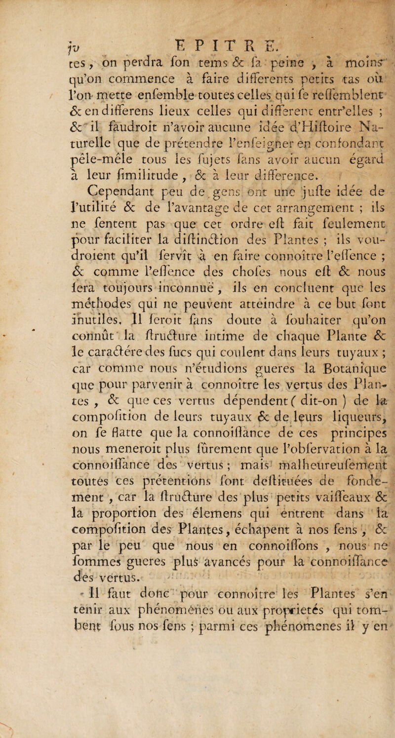 ces, on perdra fon rems Sc fa. peine , à moîn? qu’on commence à faire differents petits tas où l’on mette enfemble toutes celles qui fe reffemblent 6c en differens lieux celles qui different entr’elles ; Sc il faudroit n’avoir aucune idée d’Hiftoire Na¬ turelle que de prétendre l’enfeigner en confondant pêle-mêle tous les fujets fans avoir aucun égard à leur fmilitude , 6c à leur différence* Cependant peu de gens ont une jufle idée de l’utilité Sc de l’avantage de cet arrangement ; ils ne Tentent pas que cet ordre eft fait feulement pour faciliter la diflinélion des Plantes ; ils vou- droient qu’il fervît à en faire connoître l’effence ; Sc comme l’effence des chofes nous eft Sc nous lera toujours inconnue , ils en concluent que les méthodes qui ne peuvent atteindre à ce but font inutiles. Il feroit fans doute à fouhaiter qu’on connût la ilruéhire intime de chaque Plante Sc le caraélére des fucs qui coulent dans leurs tuyaux ; car comme nous n’étudions gueres la Botanique que pour parvenir à connoître les vertus des Plan¬ tes , Sc que ces vertus dépendent ( dit-on ) de la compohtion de leurs tuyaux 6c de leurs liqueurs, on fe flatte que la connoiflance de ces principes nous meneroit plus fûrement que l’obfervation à la connoiffance des vertus ; mais malheureufement toutes ces prétentions font dêllmiées de fonde¬ ment , car la flruéfure des plus petits vaiffeaux Sc la proportion des élemens qui entrent dans la compofition des Plantes , échapent à nos fens , 6c par le peu que nous en connoiffons , nous ne fommes gueres plus avancés pour la connoiffance des vertus. - Il faut donc pour connoître les Plantes s’en tenir aux phénomènes ou aux propriétés qui tom¬ bent fous nos fens ; parmi ces phénomènes il y en