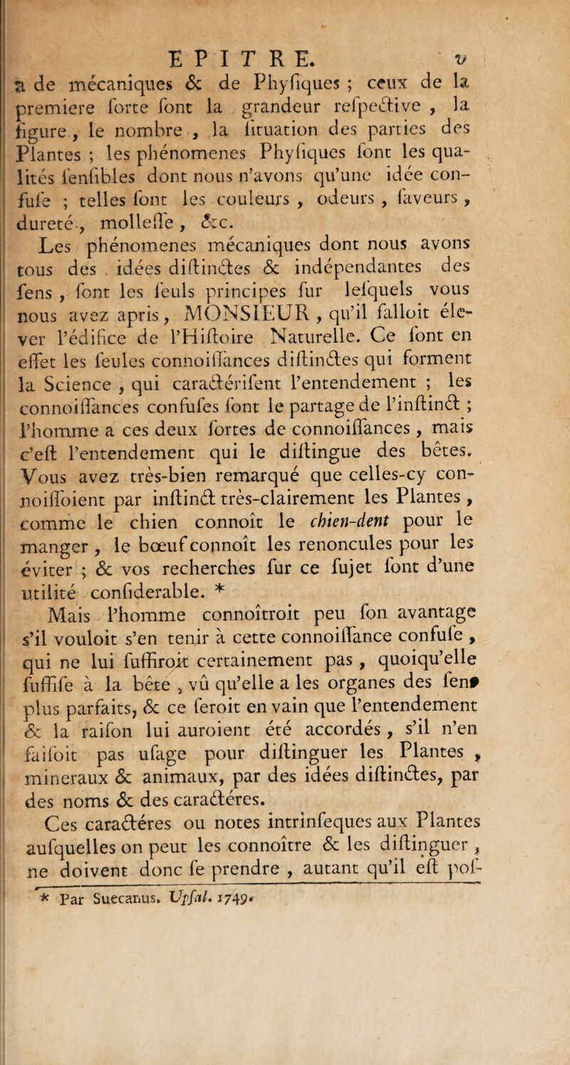 a de mécaniques de de Phyfiques ; ceux de la première forte font la grandeur refpeéüve , la figure , le nombre , la lituation des parties des Plantes ; les phénomènes Phyfiques iont les qua¬ lités iénfibles dont nous n’avons qu’une idée con- fufe ; telles font les couleurs , odeurs , laveurs , dureté-, mollelle, dec. Les phénomènes mécaniques dont nous avons tous des idées diftinétes & indépendantes des fens , font les feuls principes fur lefquels vous nous avez apris, MONSIEUR , qu’il falloit éle¬ ver l’édifice de l’Hiftoire Naturelle. Ce font en effet les feules connoillànces diftinétes qui forment la Science , qui caraéférifent l’entendement ; les connoiffances confufes font le partage de l’inffinéf ; l’homme a ces deux fortes de connoiffances, mais c’eft l’entendement qui le diltingue des bêtes. Vous avez très-bien remarqué que celles-cy con- noiffoient par inffind très-clairement les Plantes, comme le chien connoît le chien-dent pour le manger , le bœuf connoît les renoncules pour les éviter ; de vos recherches fur ce fujet font d’une utilité confiderable. * Mais l’homme connoîtroit peu fon avantage s’il vouloit s’en tenir à cette connoiffance confule , qui ne lui fuffiroit certainement pas , quoiqu’elle fuffife à la bête , vû qu’elle a les organes des fen# plus parfaits, de ce feroit en vain que l’entendement de la raifon lui auroient été accordés, s’il n’en faifoit pas ufage pour diltinguer les Plantes , minéraux de animaux, par des idées diflinéles, par des noms de des caraétéres. Ces caraftéres ou notes intrinfeques aux Plantes aufquelles on peut les connoître de les diffinguer , ne doivent donc fe prendre , autant qu’il eft pol- * Par Suecanus. Upfal. 1749.