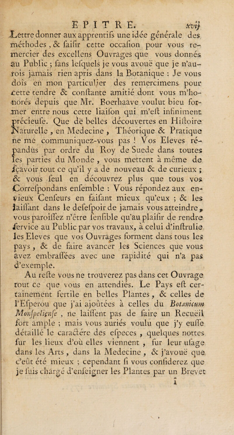 .Lettre donner aux apprentifs une idée générale des méthodes , & faifir cette occafion pour vous re- mercier des excellens Ouvrages que vous donnés au Public ; fans lefquels je vous avoue que je n’au- rois jamais rien apris dans la Botanique : Je vous dois en mon particulier des remercimens pour cette tendre & confiante amitié dont vous m’ho¬ norés depuis que Mr. Boerhaave voulut bien for¬ mer entre nous cette liaifon qui m’efl infiniment précieufe. Que de belles découvertes en Hifloire Naturelle , en Medecine * Théorique & Pratique ne me communiquez-vous pas ! Vos Eleves ré- f>andus par ordre du Roy de Suede dans toutes es parties du Monde , vous mettent à même de içavoir tout ce qu’il y a de nouveau & de curieux ; & vous fieul en découvrez plus que tous vos Correfpondans enfemble : Vous répondez aux en¬ vieux Cenfeurs en faifant mieux qu’eux ; & les iaiffant dans le defefpoir de jamais vous atteindre p vous paroiffez n’être fenfible qu’au plaifir de rendre Service au Public par vos travaux, à celui d’inflrulie les Eleves que vos Ouvrages forment dans tous les pays , <$e de faire avancer les Sciences que vous avez embraflées avec une rapidité qui n’a pas d’exemple. Au refle vous ne trouverez pas dans cet Ouvrage tout ce que vous en attendiés. Le Pays eft cer¬ tainement fertile en belles Plantes, & celles de l’Efperou que j’ai ajoutées à celles du Botanicum Monjpeliçnfe , ne laiffent pas de faire un Recueil fort ample ; mais vous auriés voulu que j’y euffe détaillé le caraclére des efpeces , quelques nottes fur les lieux d’où elles viennent , fur leur ufage dans les Arts , dans la Medecine , & j’avoue que c’eût été mieux ; cependant fi vous confiderez que je fuis chargé d’enfeigner les Plantes par un Brevet