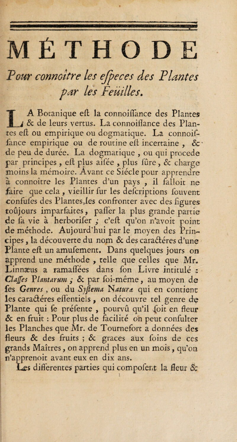 MÉTHODE Pour connaître les ejpeces des Plantes par les Feuilles. LA Botanique efl la connoiffance des Plantes 6c de leurs vertus. La connoiiïance des Plan¬ tes efl ou empirique ou dogmatique. La connoif- fance empirique ou de routine efl incertaine , 6c ' de peu de durée. La dogmatique , ou qui procede par principes , efl plus aifée , plus fûre, 8c charge moins la mémoire. Avant ce Siècle pour apprendre à connoître les Plantes d’un pays , il falloir ne faire que cela , vieillir fur les defcriptions fouvent confufes des Plantesjes confronter avec des figures toûjours imparfaites, paffer la plus grande partie de fa vie à herborifer ; c’efl qu’on n’avoit point de méthode. Aujourd'hui par le moyen des Prin¬ cipes , la découverte du nom 8c des caraéléres d’une Plante efl un amufement. Dans quelques jours on apprend une méthode , telle que celles que Mr* Linnæus a ramaffées dans fon Livre intitulé : Clajfes Vlantarum ; 6c par foi-même, au moyen de fes Genres , ou du Sjftema N attira, qui en contient les caraéléres effentieis , on découvre tel genre de Plante qui fe préfente , pourvû qu’il {bit en fleur 6c en fruit : Pour plus de facilité on peut confulter les Planches que Mr. de Tournefort a données des fleurs 6c des fruits ; 6c grâces aux foins de ces grands Maîtres, on apprend plus en un mois, qu’on n’apprenoit avant eux en dix ans. Les differentes parties qui compofent la fleur &