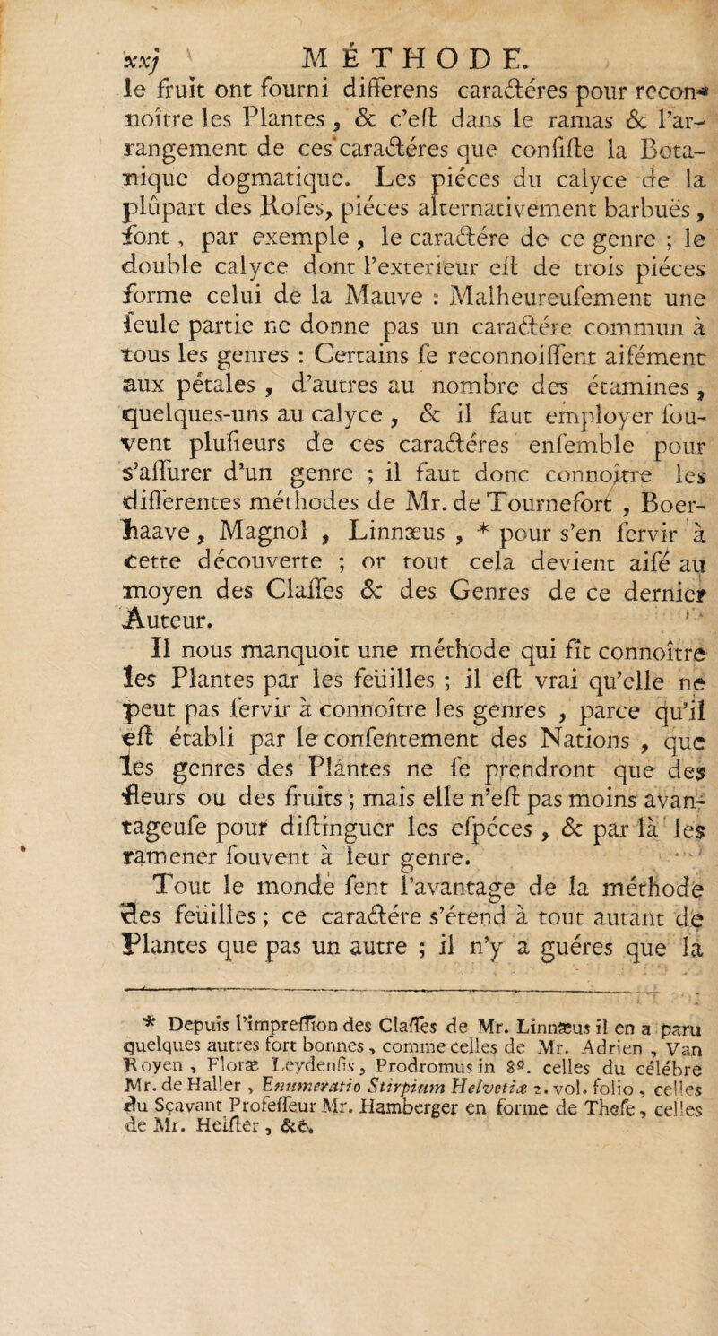 le fruit ont fourni differens caractères pour recon* noître les Plantes , & c’eft dans le ramas & Par- rangement de ces*caractères que confite la Bota¬ nique dogmatique. Les pièces du calyce de la plûpart des Rofes, pièces alternativement barbues , font, par exemple , le caractère de ce genre ; le double calyce dont P extérieur efl de trois pièces forme celui de la Mauve : Malheureufement une feule partie ne donne pas un caratère commun à tous les genres : Certains fe reconnoiffent aifément aux pétales , d’autres au nombre des étamines , quelques-uns au calyce , de il faut employer fou- vent plufîeurs de ces carat ères enfemble pour s’affurer d’un genre ; il faut donc connoître les differentes méthodes de Mr. de Tournefort , Boer- liaave, Magnol , Linnæus , * pour s’en fervir à cette découverte ; or tout cela devient aifé au moyen des Claffes Ôc des Genres de ce dernier Auteur. Il nous manquoit une méthode qui fît connoître les Plantes par les feuilles ; il eft vrai qu’elle ne peut pas fervir à connoître les genres , parce qu’il elî établi par le confentement des Nations , que les genres des Plantes ne fe prendront que des •fleurs ou des fruits ; mais elle n’eff pas moins avan- tageufe pour diffinguer les efpéces , <5c par là les ramener fouvent à leur genre. Tout le monde fent l’avantage de la méthode des feuilles ; ce caratère s’étend à tout autant de Plantes que pas un autre ; il n’y a guéres que la * Depuis l’imprefTion des Clartés de Mr. Linnæus il en a paru quelques autres fort bonnes, comme celles de Mr. Adrien , Van Royen , Floræ Leydenfis, Prodromus in 8°. celles du célébré Mr. de Haller > E numeratio Stirpium Helvetiœ 2. vol. folio , celles «lu Sçavant Profertëur Mr, Hamberger en forme de Thefe, celles de Mr. Heiffer 3