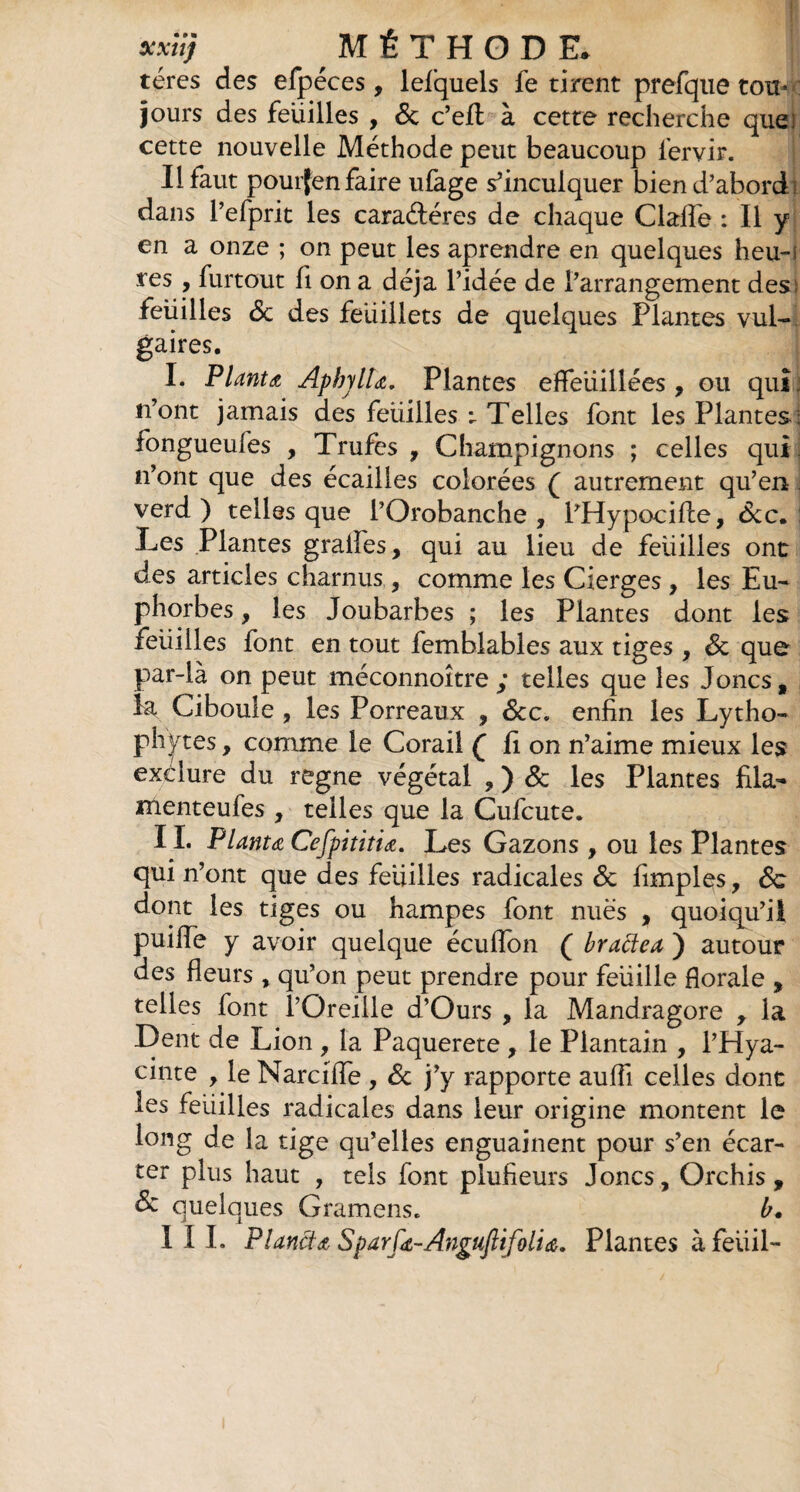 téres des efpéces , lefquels fe tirent prefque tou¬ jours des feuilles , de c’efl à cette recherche que: cette nouvelle Méthode peut beaucoup fervir. Il faut pouijen faire ufage s’inculquer bien d’abordi dans l’efprit les caraéléres de chaque Claiïe : Il y en a onze ; on peut les aprendre en quelques heu-i res , furtout fi on a déjà l’idée de l’arrangement des: feuilles de des feuillets de quelques Plantes vul¬ gaires. I. Planta, ApbylU. Plantes effeuillées, ou qui. n’ont jamais des feuilles ; Telles font les Plantes: fongueufes , Trufes , Champignons ; celles qui . n’ont que des écailles colorées ( autrement qu’en verd ) telles que l’Orobanche , PHypocifte, dec. Les Plantes gralfes, qui au lieu de feuilles ont des articles charnus , comme les Cierges , les Eu¬ phorbes , les Joubarbes ; les Plantes dont les feuilles font en tout femblables aux tiges , de que par-là on peut méconnoître ,* telles que les Joncs, la Ciboule , les Porreaux , dtc» enfin les Lytho- Ph ftes, comme le Corail Q fi on n’aime mieux les exéiure du régné végétal , ) de les Plantes fila- menteufes , telles que la Cufcute. II. Planta Cefpititia. Les Gazons , ou les Plantes qui n’ont que des feuilles radicales de Amples, de dont les tiges ou hampes font nues , quoiqu’il puiffe y avoir quelque écuilbn ( brattea ) autour des fleurs , qu’on peut prendre pour feuille florale , telles font l’Oreille d’Ours , la Mandragore , la Dent de Lion , la Paquerete , le Plantain , i’Hya- cinte , le Marciflfe , de j’y rapporte aufli celles dont les feiiilles radicales dans leur origine montent le long de la tige qu’elles enguainent pour s’en écar¬ ter plus haut , tels font plufieurs Joncs, Orchis, & quelques Gramens. b. III. Plancta Sparfa-Anguftifolia. Plantes à feiiil-