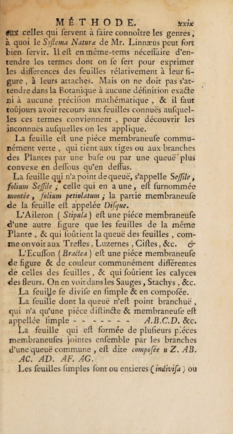 éllX celles qui fervent à faire connoître les genres, à quoi le S/ftema Natur a de Mr. Linnæus peut fort bien fervir. 11 eft en même-tems néceffaire d’en¬ tendre les termes dont on fe fert pour exprimer les différences des feuilles relativement à leur fi¬ gure , à leurs attaches. Mais on ne doit pas s’at¬ tendre dans la Botanique à aucune définition exaéle ni à aucune précifion mathématique , de il faut toûjours avoir recours aux feuilles connues aufquel- les ces termes conviennent , pour découvrir les inconnues aufquelles on les applique. La feuille eft une pièce membraneufe commu¬ nément verte , qui tient aux tiges ou aux branches des Plantes par une bafe ou par une queue plus convexe en deffous qu’en deffus. La feuille qui n’a point de queue, s’appelle S effile, folium Sejfile ; celle qui en a une , eft furnommée montée, folium petiolatum ; la partie membraneufe de la feuille elt appelée Difque. L’Aileron ( Stipula ) eft une pièce membraneufe d’une autre figure que les feuilles de la même Plante , de qui foûtient la queue des feuilles , com¬ me on voit aux Trefles, Luzernes , Ciftes, dcc. & L’Ecuffon ( Bractea ) eft une pièce membraneufe de figure de de couleur communément différentes de celles des feuilles , de qui foûtient les calyces des fleurs. On en voit dans les Sauges, Stachys , dcc. La feuille fe divife en fimple de en compofée. La feuille dont la queue n’eff point branchuë , qui n’a qu’une pièce diftinde de membraneufe eft appellée fimple - - ----- A.B.C.D. dcc. La feuille qui eft formée de plufieurs pièces membraneufes jointes enfemble par les branches d’une queue commune , eft dite compofée u Z. AB. AC. AV. AF. AG. Les feuilles Amples font ou entières ( indivifa ) ou