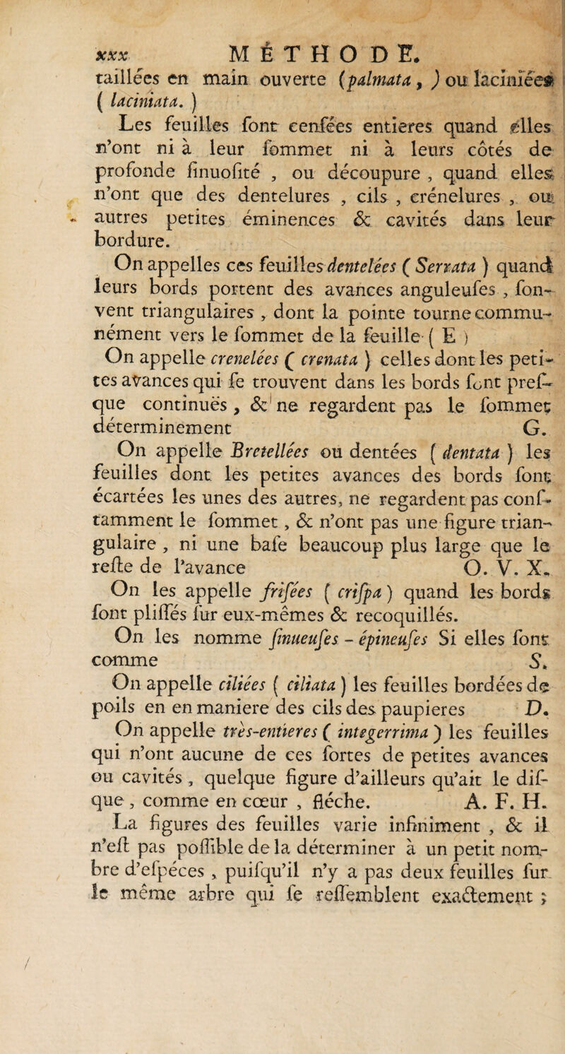 taillées en main ouverte (palmata, ) ou lacimée# ( laciniata. ) Les feuilles font eenfées entières quand elles n’ont ni à leur fommet ni à leurs côtés de profonde finuofité , ou découpure , quand elles n’ont que des dentelures , cils , crénelures , oui autres petites éminences & cavités dans leur bordure. On appelles ces feuilles dentelées ( Serrata ) quand leurs bords portent des avances anguleufes , fon- vent triangulaires , dont la pointe tourne commu¬ nément vers le fommet de la feuille- ( E ) On appelle crenelées ( crenata ) celles dont les peti¬ tes avances qui fe trouvent dans les bords font prefi» que continues , & ne regardent pas le fommet déterminement G. On appelle Bretellées ou dentées ( dentata ) les feuilles dont les petites avances des bords font écartées les unes des autres, ne regardent pas conf- tamment le fommet, & n’ont pas une figure trian¬ gulaire , ni une bafe beaucoup plus large que le relie de l’avance O. V. X. On les appelle frifées ( crifpa ) quand les bords font pliffés fur eux-mêmes & recoquillés. On les nomme finueufes - épineufes Si elles font, comme S* On appelle ciliées ( ciliata ) les feuilles bordées de poils en en maniéré des cils des paupières D. On appelle tres-entieres ( integerrima ) les feuilles qui n’ont aucune de ces fortes de petites avances ou cavités , quelque figure d’ailleurs qu’ait le dif- que , comme en cœur , flèche. A. F. H. La figures des feuilles varie infiniment , & il n’efl pas pofiible de la déterminer à un petit nom¬ bre d’efpéces > puifqu’il n’y a pas deux feuilles fur¬ ie même arbre qui fe refiêmblent exaélement ;