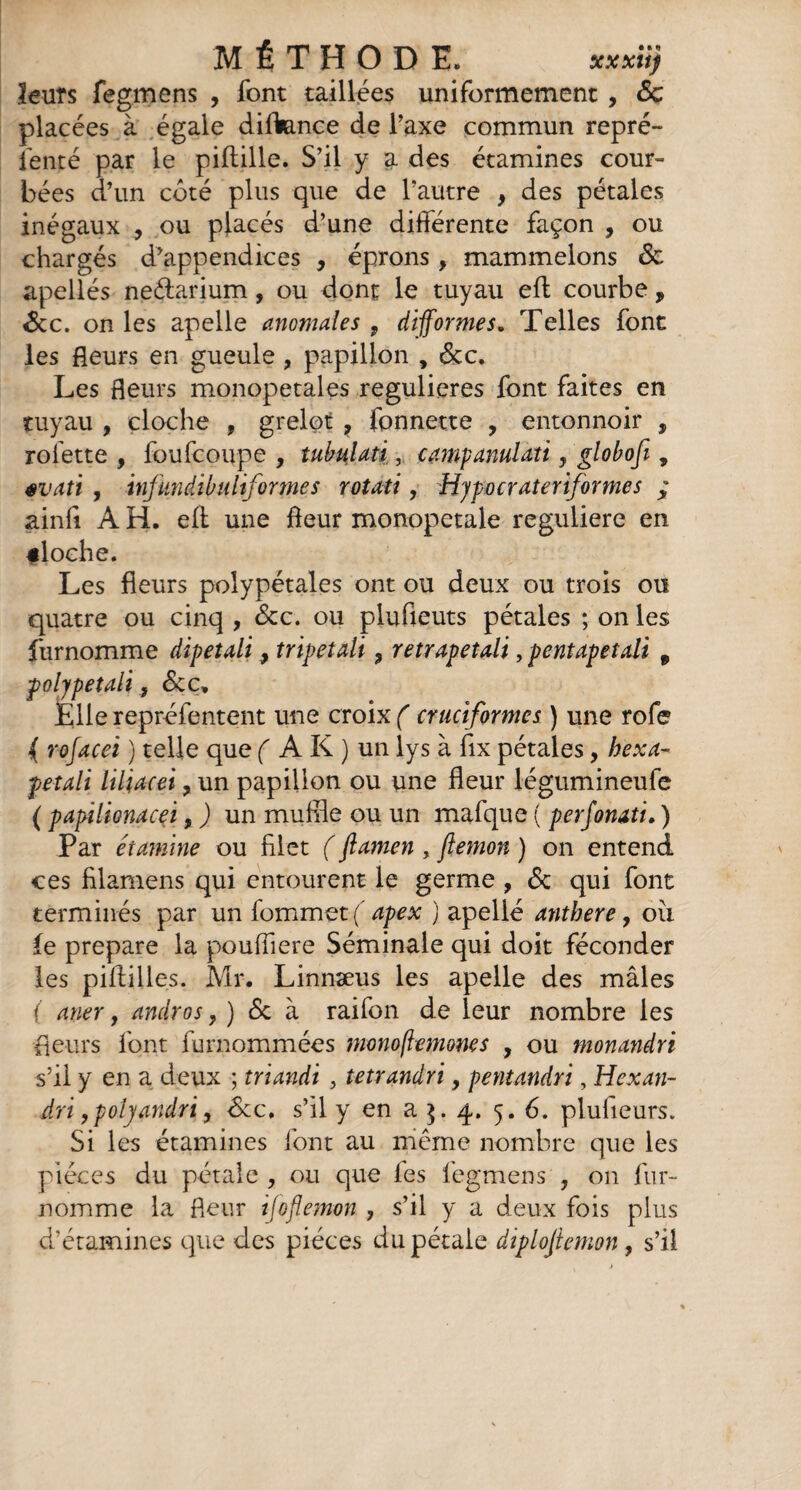 ïeuîs fegmens , font taillées uniformément , <5c placées à égale diftance de Taxe commun repré¬ senté par le piftille. S’il y a des étamines cour¬ bées d’un côté plus que de l’autre , des pétales inégaux , ou placés d’une différente façon , ou chargés d’appendices , éprons, mammelons ôc apellés neétarium, ou dont le tuyau efl courbe , 6cc. on les apelle anomales 9 difformes. Telles font les fleurs en gueule , papillon , &c. Les fleurs monopetales regulieres font faites en tuyau , cloche , grelot , fonnette , entonnoir , rofette , foufcoupe , tubulati, camp anulati, globofi , évati , infundibuliformes rotati, Hjpocrateriformcs ; ainfi A H. eff une fleur monopetale reguliere en «loche. Les fleurs polypétales ont ou deux ou trois ou quatre ou cinq , 8cc. ou plufieuts pétales ; on les furnomme dipetali 9 tripetali , retrapetali, pentapetali 9 polypetali, &ce. Elle repréfentent une croix ( cruciformes ) une rofe ( rofacei ) telle que f AK) un lys à fix pétales, hexa- petali liliacei, un papillon ou une fleur légumineufe ( papilionacei, ) un muffle ou un mafque ( perfonati. ) Par étamine ou filet ( flamen , ftemon ) on entend ces filamens qui entourent le germe , 8c qui font terminés par un fommet (' apex ) apellé anthere, oii le préparé la poufliere Séminale qui doit féconder les piftilles. Mr. Linnæus les apelle des mâles ( aner, andros, ) 6c à raifon de leur nombre les fleurs font furnommées monoflemoms , ou monandri s’il y en a deux ; triandi , tetrandri, pentandri, Hexan- dri, polyandri 9 8cc. s’il y en a ]. 4. 5. 6. plufieurs. Si les étamines font au même nombre que les pièces du pétale, ou que fes fegmens , on fur¬ nomme la fleur ijoflemon , s’il y a deux fois plus d’étamines que des pièces du pétale diplofiemon , s’il