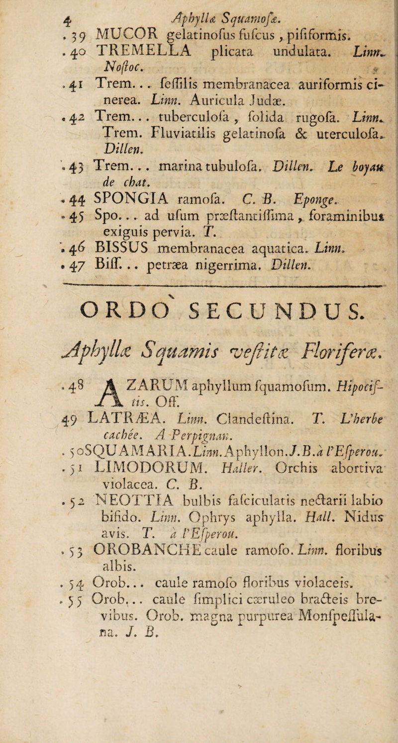 .39 MUCOR gelatinofus fufcus, pififormis. . 40 TREME LL A plicata undulata. Litm~ Nofioc. * .41 Trem... feffllis membranacea auriformis ci- nerea. Linn. Auricula Judæ. e 42 Trem... tuberculofa , folida rugofa. Linn* Trem. Fluviatilis gelatinofa &c uterculofa. Dillen „43 Trem... marina tubulofa. Dillen. Le £0/4# de chat. « 44 SPONGIA ramofa. C. R. Eponge. •45 Spo... ad ufum præflantiffima, foraminibus exiguis pervia. T. .46 BISSUS membranacea aquatica. Lz»». • 47 Biff. .. petræa nigerrima. Dillen. O R D O SECUNDUS. Jlphyllœ Squamis tvejrif& Florifera. *48 A Z ARUM aphyllum fquamofum. Hipocif- J \ us. OfF. 49 LATRÆA. Linn. Ciandeftina. T. L'herbe cachée. A. Perpignan. . 5 oSQU A MAR IA. Linn. Aphy lion .J.B. à l’Efperou. .51 LIMODORUM. Haller. Orchis abortiva violacea. C. B. .52 NEOTTIA bulbis fafciculatis ne&arii labio bifido. Lhw. Ophrys aphylla. Hall. Nidus avis. T. 4: l’Efperou. .53 OROBANCHËcaule ramofo. Linn. floribus albis. . 54 Orob... caule ramofo floribus violaceis. .35 Orob... caule flmplici cæruleo bra&eis bre¬ vibus. Orob. magna purpurea Monfpefluia- na. J. B.