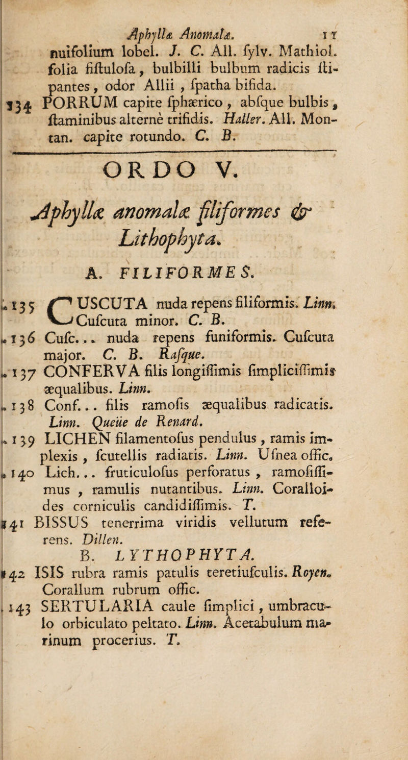 nuifolium lobel. J. C. Ail. fylv. Mathioî. folia fiftulofa, bulbilli bulbum radicis lli- pantes, odor Allii , fpatha bifida. 334 PORRUM capite fphærico , abfque bulbis 9 flaminibus alterné trifidis. Haller. Ail. Mon- tan. capite rotundo. C. B. o r D o V. dphyllœ anomale filiformes <%r Lithophyta. A. FILIFORME S. * % 3 5 Z*1 USCUTA nuda repens filiformis. Linm V^Cufcuta minor. C. B. *13 6 Cufc.... nuda repens funiformis. Cufcuta major. C. B. Rafque. »137 CONFERVA filis longiffimis fimpliciïïimis æqualibus. Linn. «138 Conf... filis ramofis æqualibus radicatis. Linn. Queue de Renard. j» 1 39 LICHEN filamentofus pendulus , ramis im¬ plexis , fcutellis radiatis. Linn. Ufneaoffic* «140 Lich... fruticulofus perforatus, ramofiffi- mus , ramulis nutantibus. Lmn. Coralloi- des corniculis candidiffimis. T. 141 B1SSUS tenerrima viridis vellutum refe¬ rens. Dillen. B. LYTHQPHYTA. 142 ISIS rubra ramis patulis teretiufculis. Royen. Coralium rubrum offic. .143 SERTULARIA caule fimplici, umbracu¬ lo orbiculato peltato. Linn. Acetabulum ma»* rinum procerius. T.
