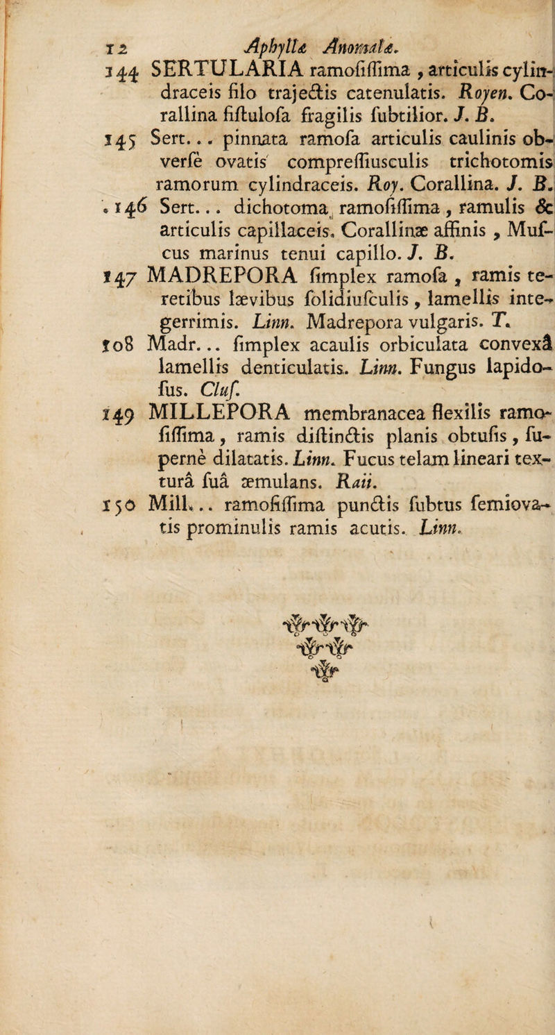 1z AphyîU Anormîs. 344 SERTULARIA ramofiffima , articulis cylin- draceis filo trajeâis catenulatis. Roy en. Co- rallina fiflulofa fragilis fubtilior. J. B. 145 Sert... pinnata ramofa articulis cauiinis ob- verfè ovatis compreffiusculis trichotomis ramorum cylindraceis. Roy. Corallina. J. B. . 146 Sert... dichotoma ramofiffima , ramulis & articulis capillaceis. Corallinæ affinis, Muf- cus marinus tenui capillo. /. B. 147 MADREPORA fimplex ramofa , ramis te¬ retibus lævibus folidiufculis, lamellis inte** gerrimis. Linn. Madrepora vulgaris. T* îoS Madr... fimplex acaulis orbiculata convexâ lamellis denticulatis. Linn. Fungus lapido- fus. Cluf. 149 MILLEPORA membranacea flexilis ramo- fiffima, ramis diltin&is planis obtufis, fu- pernè dilatatis. Linn. Fucus telam lineari tex- turâ fuâ æmulans. Rati. ï 5 0 Mill*.. ramofiffima pun&is fubtus femiova- tis prominulis ramis acutis. Linn.