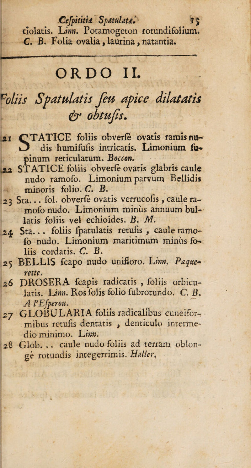 CefpititU SpMuldtd* i dolatis. Linn* Potamogeton rotundifolium# C. B. Folia ovalia, laurina, natantia. _ ORDO II. dilatatis ii QTATICE foliis obverfe ovatis ramisnu- dis humifufis intricatis. Limonium fu- pinum reticulatum. Boccon. xi STAT1CE foliis obverle ovatis glabris caule nudo ramofo. Limonium parvum Bellidis minoris folio. C. B. 2$ Sta... fol. obverfè ovatis verrucofis , caule ra¬ mofo nudo. Limonium minus annuum bul¬ latis foliis vel echioides. B. M. 2% Sta... foliis fpatulatis retufis , caule ramo¬ fo nudo. Limonium maritimum minus fo¬ liis cordatis. C. B. 25 BELLIS fcapo nudo unifîoro. Linn. Paque~ rette. 26 DROSERA fcapis radicatis , foliis orbicu¬ latis. L inn. Ros folis folio fubrotundo. C. B, A VEfperou. 2j GLOBU LARIA foliis radicalibus cuneifor¬ mibus retufis dentatis , denticulo interme¬ dio minimo. L inn. 28 Glob. .. caule nudo foliis ad terram oblon- gè rotundis integerrimis. Haller, ;(