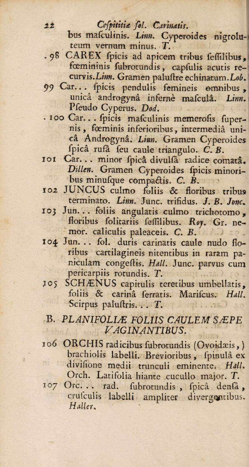 2t CefpititU fol. Carinatis, bus mafculinis. Linn. Cyperoides nigrolu- teum vernum minus. T. .98 CAREX fpicis ad apicem tribus feflîlibus* fœmininis fubrotundis, capfulis acutis re- ^ curvis.Lww. Gramen paluftre echinatum.Lob, 99 Car.. . fpicis pendulis femineis omnibus , unicâ androgynâ infernè mafculâ. Linn. Pfeudo Cyperus. Dod. * 100 Car.. . fpicis mafculinis memerofis fuper- nis , feminis inferioribus, intermedia uni¬ câ Androgynâ. Linn. Gramen Cyperoides fpicâ rufâ feu caule triangulo. C. B. 101 Car.. . minor fpicâ divulla radice comatâ. Dillen. Gramen Cyperoides fpicis minori¬ bus minufque compatis. C. B. 101 JUNCUS culmo foliis Sc floribus tribus terminato. Linn. Junc. trifidus. J. B. Jonc* 103 Jun... foliis angulatis culmo trichotomo , floribus folitariis fefliiibus. Roy. Gr. ne- mor. caliculis paleaceis. C. B. 104. Jun. .. fol. duris carinatis caule nudo flo¬ ribus cartilagineis nitentibus in raram pa¬ niculam congeflis. Hali. Junc. parvus cum pericarpiis rotundis. T. 305 SCHÆNUS capitulis teretibus umbellatis, foliis 8c carinâ ferratis. Marifcus. Hali. Scirpus paluflris. . . T. B. PLANIFOLIÆ FOLIIS CAULEM SÆPE PAGINANTIBUS. 106 ORCHIS radicibus fubrotundis (Ovoidæis, ) brachiolis labelli. Brevioribus, fpinulâ ex divifione medii trunculi eminente. HalL Orch. Latifolia hiante cucullo major. T. 107 Orc. .. rad. fubrotundis , fpicâ denfâ > cruiculis labelli ampliter divergqfitibus. Haller.