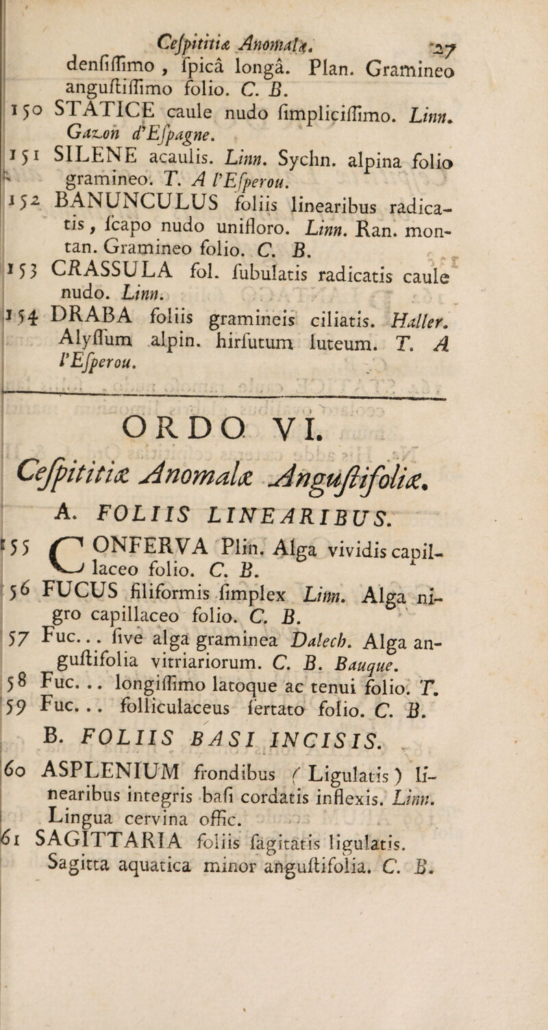 Cejpîtitiœ AnomaU. denfifîîmo , fpicâ longâ. Plan. Gramineo anguftiflimo folio. C. B. 150 STATICE caule nudo fimpliciflimo. Linn. GdTLon d'Efpagne. 1 51 SILENE acaulis. Linn. Sychn. alpina folia Y gramineo. T. A VEfperou. 152 BANUNCULUS foliis linearibus radica¬ tis y Icapo nudo unifloro. Linn. Ran. mon- tan. Gramineo folio. C. B. 153 CRASSULA fol. fubuîatis radicatis caule nudo. Linn. 154 DR AB A foliis gramineis ciliatis. Haller. Alyffum alpin, hirfutum luteum. T. A l'Efperou. OR DO VI. Cefpitit'uz AnomaU AnguJUfolU. A. FOLIIS LINEARIBUS. ONi^ERVA Plin. Alga vividiscapil- laceo folio. C. B. 56 FUCUS filiformis fimplex Linn. Alga ni¬ gro capillaceo folio. C. B. 57 Fuc... five alga graminea Dalech. Alga an- guftifolia vitriariorum. C. B. Bauque. 58 Fuc. .. longiflimo latoque ac tenui folio. T. 59 Fuc... folliculaceus fertato folio. C. B. B. FOLIIS BASI INCISIS. 60 ASPLENIUM frondibus ( Ligulatis ) li¬ nearibus integris bafi cordatis inflexis. Linn. Lingua cervina offic. 61 SAGITTARIA foliis fagitatis ligulatis. Sagitta aquatica minor anguftifolia, C. B.