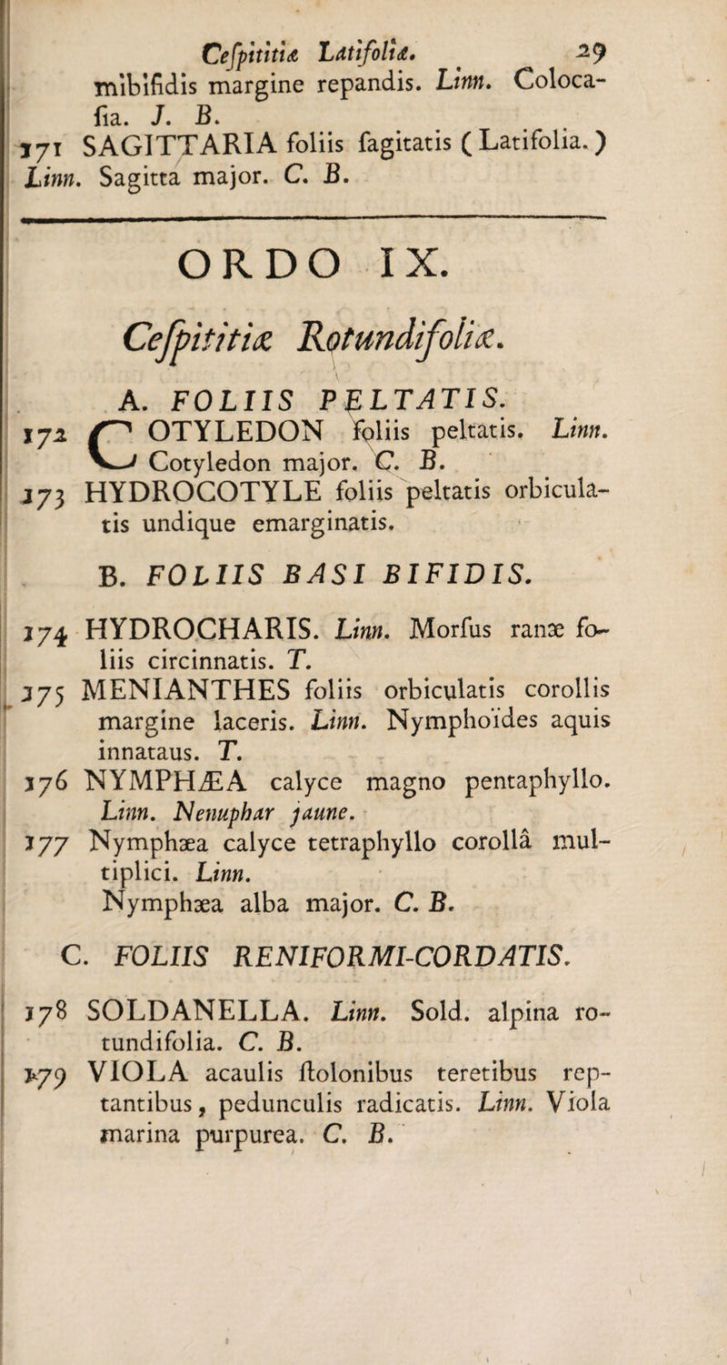 CefpititU Latifolia. . ^9 mibifidis margine repandis. Linn. Coloca- fia. J. B. Ï71 SAGITTARIA foliis fagitatis ( Latifolia. ) Lww. Sagitta major. C. J3. ORDO IX. Cefpititiœ Rotundifolis. A. FOLIIS PELTATIS. 17i OTYLEDON foliis peltatis. Lm«. Cotyledon major. C. B. J73 HYDROCOTYLE foliis peltatis orbicula¬ tis undique emarginatis. B. FOLIIS BASI BIFIDIS. *74 HYDROCHARIS. Lm«. Morfus ranæ fo¬ liis circinnatis. T. J75 MENIANTHES foliis orbiculatis corollis margine laceris. Linn. Nymphoides aquis innataus. T. *76 NYMPHÆA calyce magno pentaphyllo. Linn. Nénuphar jaune. *77 Nymphæa calyce tetraphyllo corollâ mul¬ tiplici. Linn. Nymphæa alba major. C. B. C. FOLIIS RENIFORMI-CORDATIS. *78 SOLDANELLA. Linn. Sold. alpina ro- tundifolia. C. B. £79 VIOLA acaulis ilolonibus teretibus rep¬ tantibus, pedunculis radicatis. Linn. Viola marina purpurea. C. B.