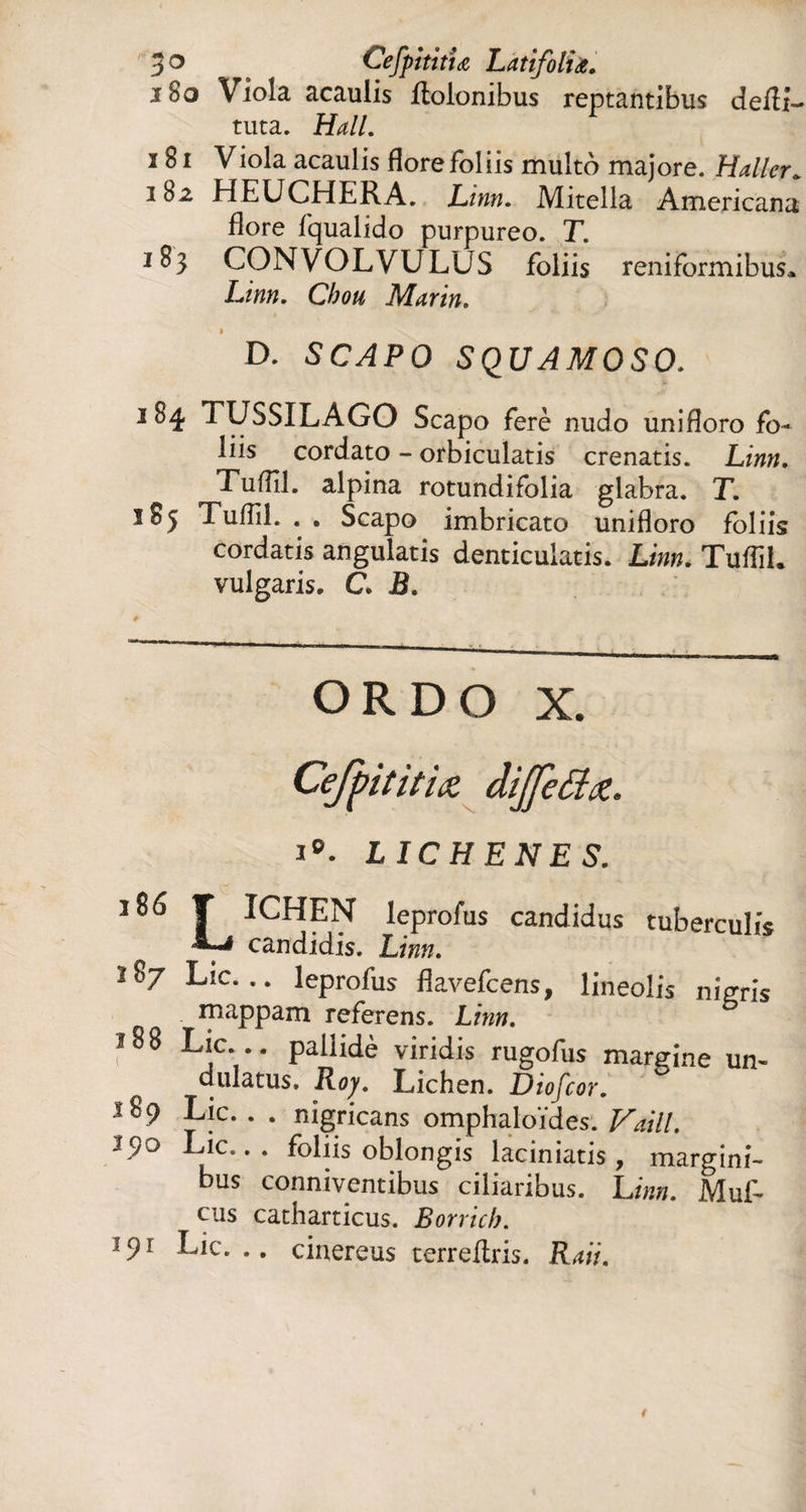 3° Cefpitittœ Latifolia. 180 Viola acaulis ftolonibus reptantibus defîL tuta. Hall. 181 Viola acaulis flore foliis multo majore. Haller* it>2 HEUCHERA. Linn. Mitella Americana flore fqualido purpureo. T. 183 CONVOLVULUS foliis reniformibus. Linn. Chou Marin. 1 D. SCAPO SQUAMOSO. î 84 TUSSILAGO Scapo ferè nudo unifloro fo¬ liis cordato - orbiculatis crenatis. Linn. Tuflll. alpina rotundifolia glabra. T. 185 Tuflil. . . Scapo imbricato unifloro foliis cordatis angulatis denticulatis. Linn. Tullii, vulgaris. C. B. ordo x. Ceffititiaz dijfettœ. ip. LICHENES. 1 ^ T ICHEN leprofus candidus tuberculis '«-•4 candidis. Linn. î8/ Lie... leprofus flavefeens, lineolis nigris mappam referens. Linn. 188 Lie... paüidè viridis rugofus margine un¬ dulatus. Roy. Lichen. Diofcor. Lie. . . nigricans omphaloides. Vaill. 190 Lie... foliis oblongis laciniatis , margini¬ bus conniventibus ciliaribus. Linn. Muf- cus catharticus. Borricb. 39l Lie... cinereus terreflris. Raii.