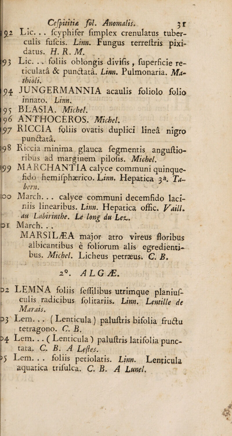 Cefpithiœ fol. Anomalis. 3 r 52 Lie. . . feyphifer fimplex crenulatus tuber¬ culis fufeis. Linn. Fungus terreflris pixi- datus. H. R. M. 93 Lie. . . foliis oblongis divifis, fuperfkie re- ticulatâ de pundlatâ. Linn. Pulmonaria. Ma- thioli. 94 JUNGERMANNIA acaulis foliolo folio innaro. Linn. 95 BLASIA. Michel. 96 ANTHOCEROS. Michel. 97 RICCI A fgliis ovatis duplici lineâ nigro pundatâ. 98 Puccia minima glauca fegmentis anguftio- ribus ad marginem pilofis. Michel. <99 MAKCHANTIA calyce communi quinque- fido hemifphærico. Linn. Hepatica 3 K Ta¬ be rn. ' -■ po March. . . calyce communi decemfido laci¬ niis linearibus. Linn. Hepatica offic. VailL au Lahirinthe. Le long du Lez,. Di March. . . MARSILÆA major atro vîreus floribus albicantibus è foliorum alis egredienti- bus. Michel. Licheus petræus. C. B. 2*. ALGÆ. 02 LEMNA foliis feffllibus utrimque planiuR culis radicibus folitariis. Linn. Lentille de Marais. P3 Lem. . . ( Lenticula ] paluAris bifolia Audu tetragono. C. B. oq. Lem. . . ( Lenticula ) paluflris latifolia punc¬ tata. C. B. A Le fie s. 55 Lem. . . foliis petiolatis. Linn. Lenticula aquatica trifulca. C. B. A Lunel. k ^ *
